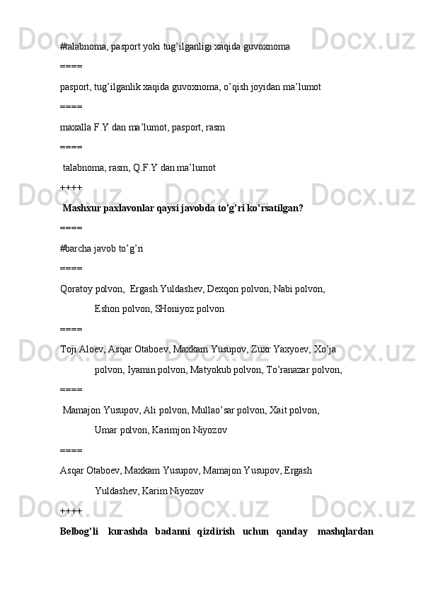 #talabnoma, pasport yoki tug’ilganligi xaqida guvoxnoma 
====
pasport, tug’ilganlik xaqida guvoxnoma, o’qish joyidan ma’lumot
====
maxalla F.Y dan ma’lumot, pasport, rasm
====
 talabnoma, rasm, Q.F.Y dan ma’lumot
++++
  Mashxur paxlavonlar qaysi javobda to’g’ri ko’rsatilgan?
====
#barcha javob to’g’ri 
====
Qoratoy polvon,  Ergash Yuldashev, Dexqon polvon, Nabi polvon, 
              Eshon polvon, SHoniyoz polvon
====
Toji Aloev, Asqar Otaboev, Maxkam Yusupov, Zuxr Yaxyoev, Xo’ja 
              polvon, Iyamin polvon, Matyokub polvon, To’ranazar polvon, 
====
 Mamajon Yusupov, Ali polvon, Mullao’sar polvon, Xait polvon, 
              Umar polvon, Karimjon Niyozov
====
Asqar Otaboev, Maxkam Yusupov, Mamajon Yusupov, Ergash 
              Yuldashev, Karim Niyozov
++++
Belbog’li    kurashda   badanni   qizdirish   uchun   qanday    mashqlardan  