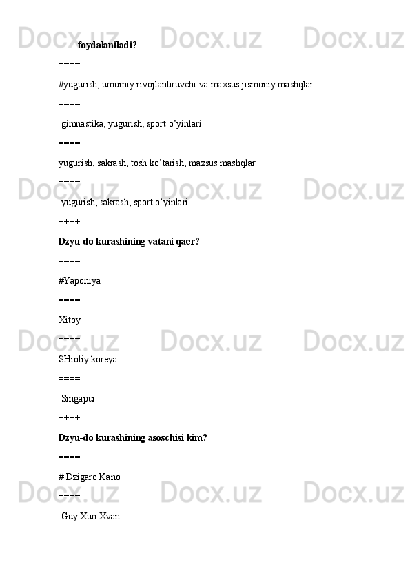         foydalaniladi?
====
#yugurish, umumiy rivojlantiruvchi va maxsus jismoniy mashqlar 
====
 gimnastika, yugurish, sport o’yinlari
====
yugurish, sakrash, tosh ko’tarish, maxsus mashqlar
====
 yugurish, sakrash, sport o’yinlari
++++
Dzyu-do kurashining vatani qaer?
====
#Yaponiya 
====
Xitoy
====
SHioliy koreya
====
 Singapur
++++
Dzyu-do kurashining asoschisi kim?
====
# Dzigaro Kano
====
 Guy Xun Xvan 
