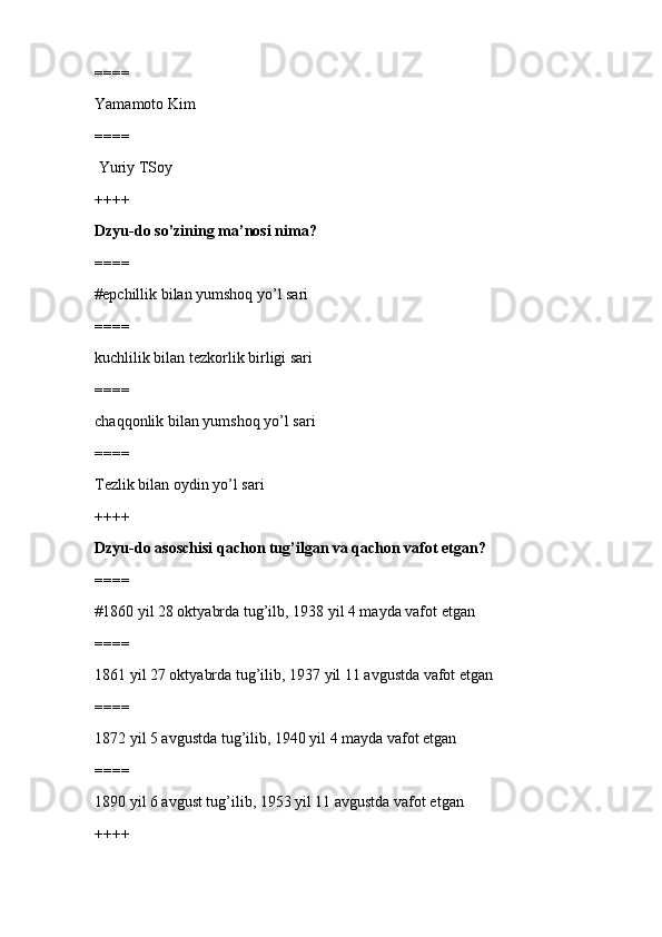 ====
Yamamoto Kim
====
 Yuriy TSoy
++++
Dzyu-do so’zining ma’nosi nima?
====
#epchillik bilan yumshoq yo’l sari 
====
kuchlilik bilan tezkorlik birligi sari
====
chaqqonlik bilan yumshoq yo’l sari
====
Tezlik bilan oydin yo’l sari
++++
Dzyu-do asoschisi qachon tug’ilgan va qachon vafot etgan?
====
#1860 yil 28 oktyabrda tug’ilb, 1938 yil 4 mayda vafot etgan 
====
1861 yil 27 oktyabrda tug’ilib, 1937 yil 11 avgustda vafot etgan
====
1872 yil 5 avgustda tug’ilib, 1940 yil 4 mayda vafot etgan
====
1890 yil 6 avgust tug’ilib, 1953 yil 11 avgustda vafot etgan
++++ 