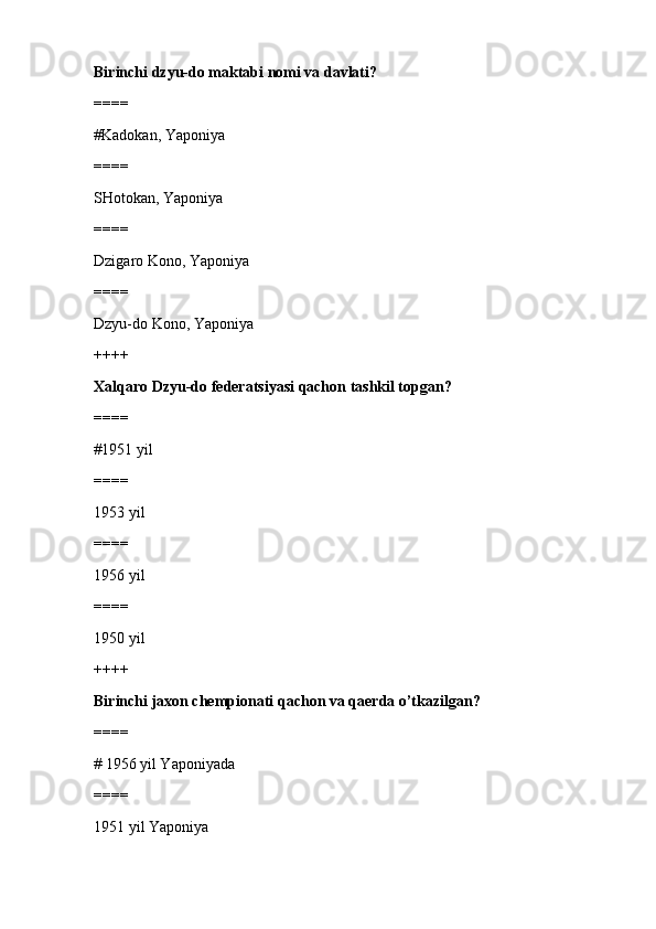 Birinchi dzyu-do maktabi nomi va davlati?
====
#Kadokan, Yaponiya 
====
SHotokan, Yaponiya
====
Dzigaro Kono, Yaponiya
====
Dzyu-do Kono, Yaponiya
++++
Xalqaro Dzyu-do federatsiyasi qachon tashkil topgan?
====
#1951 yil
====
1953 yil
====
1956 yil
====
1950 yil
++++
Birinchi jaxon chempionati qachon va qaerda o’tkazilgan?
====
# 1956 yil Yaponiyada 
====
1951 yil Yaponiya 