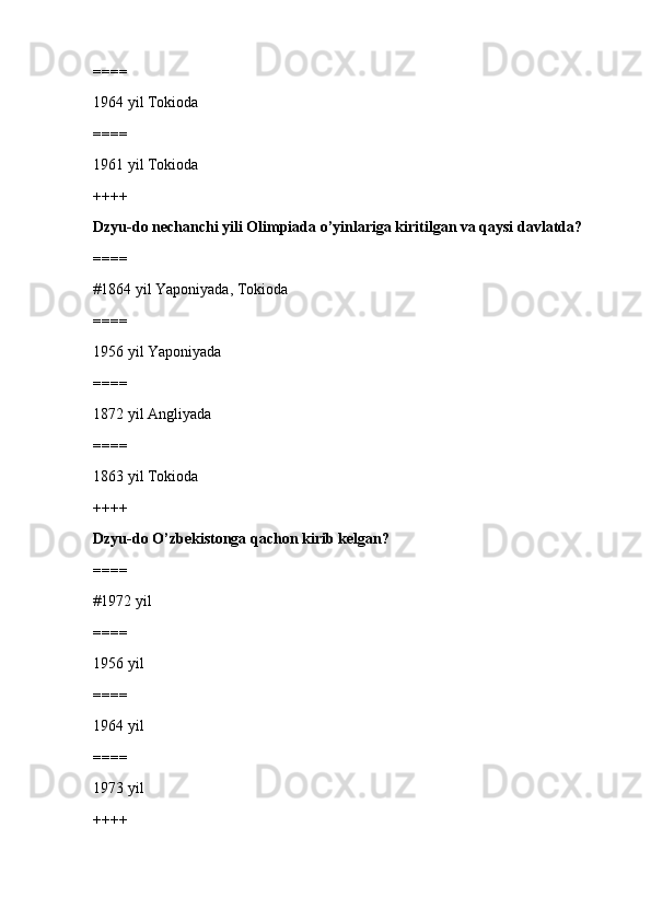 ====
1964 yil Tokioda
====
1961 yil Tokioda
++++
Dzyu-do nechanchi yili Olimpiada o’yinlariga kiritilgan va qaysi davlatda?
====
#1864 yil Yaponiyada, Tokioda 
====
1956 yil Yaponiyada
====
1872 yil Angliyada
====
1863 yil Tokioda
++++
Dzyu-do O’zbekistonga qachon kirib kelgan?
====
#1972 yil 
====
1956 yil
====
1964 yil
====
1973 yil
++++