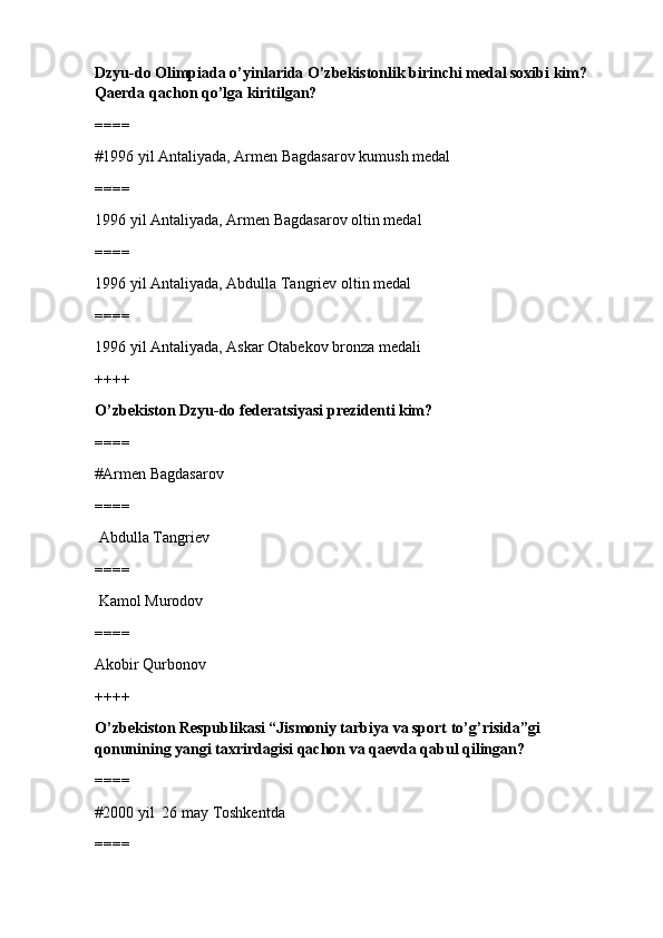 Dzyu-do Olimpiada o’yinlarida O’zbekistonlik birinchi medal soxibi kim? 
Qaerda qachon qo’lga kiritilgan?
====
#1996 yil Antaliyada, Armen Bagdasarov kumush medal
====
1996 yil Antaliyada, Armen Bagdasarov oltin medal
====
1996 yil Antaliyada, Abdulla Tangriev oltin medal
====
1996 yil Antaliyada, Askar Otabekov bronza medali
++++
O’zbekiston Dzyu-do federatsiyasi prezidenti kim?
====
#Armen Bagdasarov 
====
 Abdulla Tangriev
====
 Kamol Murodov
====
Akobir Qurbonov
++++
O’zbekiston Respublikasi “Jismoniy tarbiya va sport to’g’risida”gi 
qonunining yangi taxrirdagisi qachon va qaevda qabul qilingan?
====
#2000 yil  26 may Toshkentda
==== 