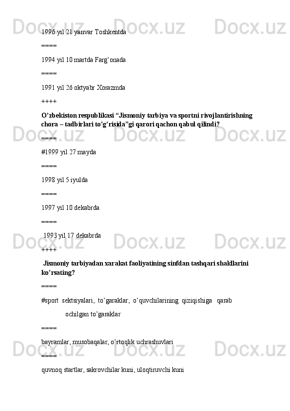 1996 yil 21 yanvar Toshkentda
====
1994 yil 10 martda Farg’onada
====
1991 yil 26 oktyabr Xorazmda
++++
O’zbekiston respublikasi “Jismoniy tarbiya va sportni rivojlantirishning 
chora – tadbirlari to’g’risida”gi qarori qachon qabul qilindi?
====
#1999 yil 27 mayda
====
1998 yil 5 iyulda
====
1997 yil 10 dekabrda
====
 1993 yil 17 dekabrda
++++
 Jismoniy tarbiyadan xarakat faoliyatining sinfdan tashqari shakllarini 
ko’rsating?
====
#sport  sektsiyalari,  to’garaklar,  o’quvchilarining  qiziqishiga   qarab
              ochilgan to’garaklar
====
bayramlar, musobaqalar, o’rtoqlik uchrashuvlari 
====
quvnoq startlar, sakrovchilar kuni, uloqtiruvchi kuni 