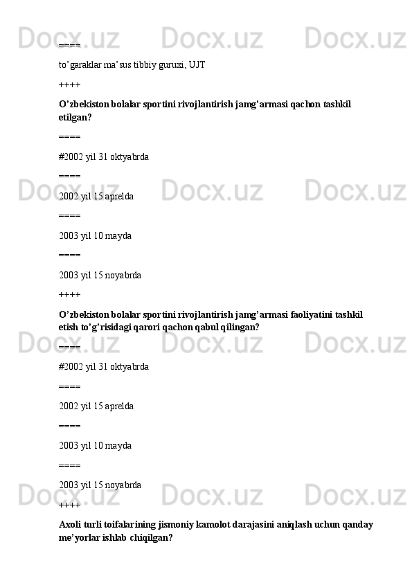 ====
to’garaklar ma’sus tibbiy guruxi, UJT
++++
O’zbekiston bolalar sportini rivojlantirish jamg’armasi qachon tashkil 
etilgan?
====
#2002 yil 31 oktyabrda
====
2002 yil 15 aprelda 
====
2003 yil 10 mayda
====
2003 yil 15 noyabrda
++++
O’zbekiston bolalar sportini rivojlantirish jamg’armasi faoliyatini tashkil 
etish to’g’risidagi qarori qachon qabul qilingan?
====
#2002 yil 31 oktyabrda
====
2002 yil 15 aprelda 
====
2003 yil 10 mayda
====
2003 yil 15 noyabrda
++++
Axoli turli toifalarining jismoniy kamolot darajasini aniqlash uchun qanday 
me’yorlar ishlab chiqilgan? 