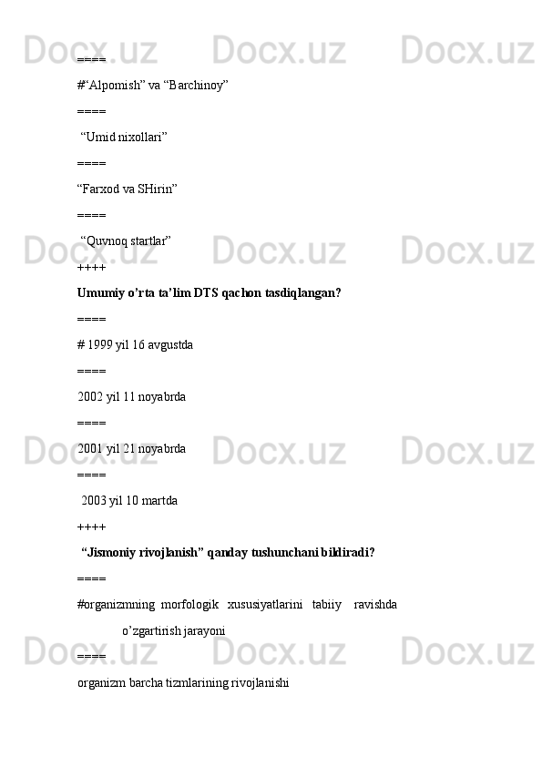 ====
#“Alpomish” va “Barchinoy”
====
 “Umid nixollari”
====
“Farxod va SHirin”
====
 “Quvnoq startlar”
++++
Umumiy o’rta ta’lim DTS qachon tasdiqlangan?
====
# 1999 yil 16 avgustda
====
2002 yil 11 noyabrda 
====
2001 yil 21 noyabrda
====
 2003 yil 10 martda
++++
 “Jismoniy rivojlanish” qanday tushunchani bildiradi?
====
#organizmning  morfologik   xususiyatlarini   tabiiy    ravishda 
              o’zgartirish jarayoni
====
organizm barcha tizmlarining rivojlanishi  