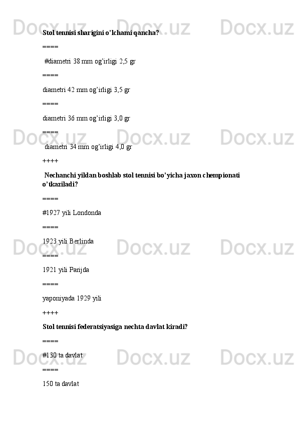 Stol tennisi sharigini o’lchami qancha?
====
 #diametri 38 mm og’irligi 2,5 gr 
====
diametri 42 mm og’irligi 3,5 gr
====
diametri 36 mm og’irligi 3,0 gr
====
 diametri 34 mm og’irligi 4,0 gr
++++
  Nechanchi yildan boshlab stol tennisi bo’yicha jaxon chempionati 
o’tkaziladi?
====
#1927 yili Londonda 
====
1923 yili Berlinda
====
1921 yili Parijda 
====
yaponiyada 1929 yili
++++
Stol tennisi federatsiyasiga nechta davlat kiradi?
====
#130 ta davlat
====
150 ta davlat 