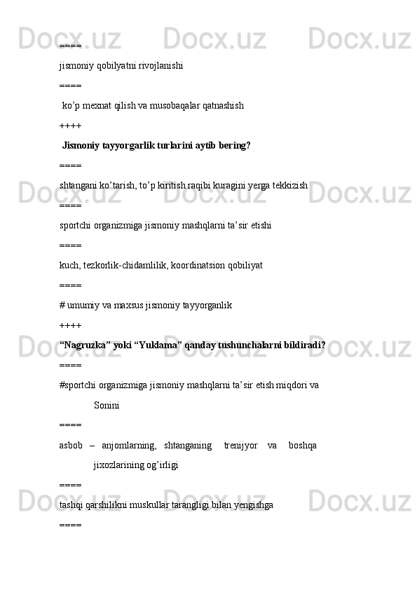 ====
jismoniy qobilyatni rivojlanishi
====
 ko’p mexnat qilish va musobaqalar qatnashish
++++
 Jismoniy tayyorgarlik turlarini aytib bering?
====
shtangani ko’tarish, to’p kiritish raqibi kuragini yerga tekkizish
====
sportchi organizmiga jismoniy mashqlarni ta’sir etishi 
====
kuch, tezkorlik-chidamlilik, koordinatsion qobiliyat
====
# umumiy va maxsus jismoniy tayyorganlik
++++
“Nagruzka” yoki “Yuklama” qanday tushunchalarni bildiradi?
====
#sportchi organizmiga jismoniy mashqlarni ta’sir etish miqdori va  
              Sonini
====
asbob   –   anjomlarning,   shtanganing     trenijyor    va     boshqa 
              jixozlarining og’irligi  
====
tashqi qarshilikni muskullar tarangligi bilan yengishga
==== 