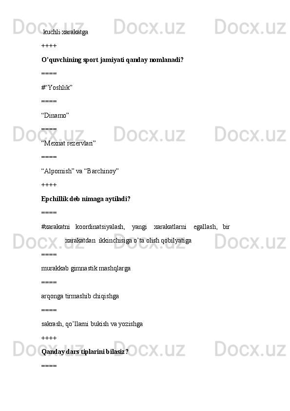 kuchli xarakatga
++++
O’quvchining sport jamiyati qanday nomlanadi?
====
#“Yoshlik”
====
“Dinamo” 
====
“Mexnat rezervlari”
====
“Alpomish” va “Barchinoy”
++++
Epchillik deb nimaga aytiladi?
====
#xarakatni   koordinatsiyalash,    yangi    xarakatlarni    egallash,   bir 
              xarakatdan  ikkinchisiga o’ta olish qobilyatiga
====
murakkab gimnastik mashqlarga 
====
arqonga tirmashib chiqishga
====
sakrash, qo’llarni bukish va yozishga
++++
Qanday dars tiplarini bilasiz?
====