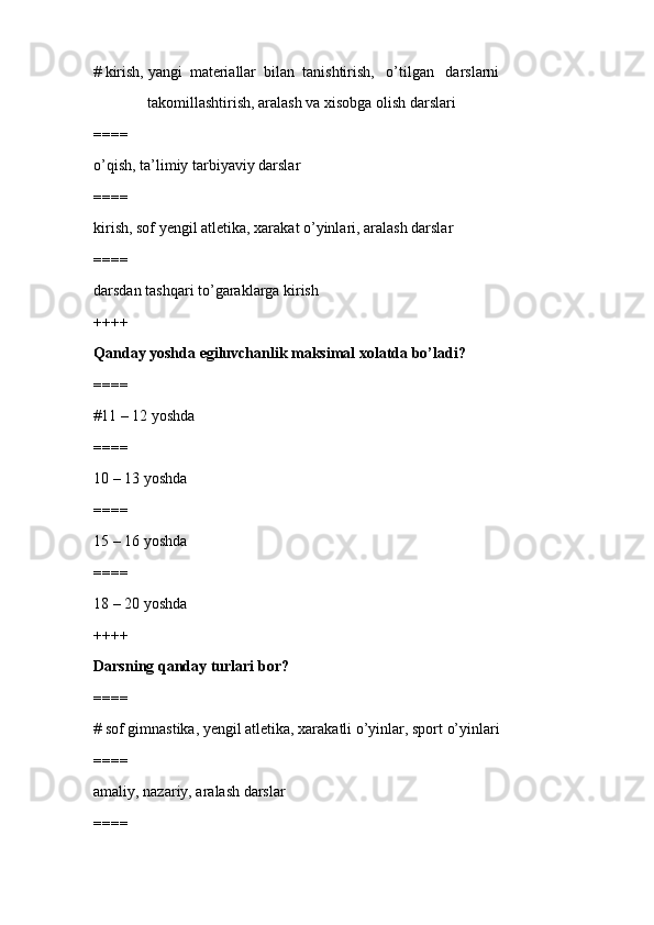 # kirish, yangi  materiallar  bilan  tanishtirish,   o’tilgan   darslarni 
              takomillashtirish, aralash va xisobga olish darslari
====
o’qish, ta’limiy tarbiyaviy darslar
====
kirish, sof yengil atletika, xarakat o’yinlari, aralash darslar
====
darsdan tashqari to’garaklarga kirish
++++
Qanday yoshda egiluvchanlik maksimal xolatda bo’ladi?
====
#11 – 12 yoshda
====
10 – 13 yoshda
====
15 – 16 yoshda
====
18 – 20 yoshda
++++
Darsning qanday turlari bor?
====
# sof gimnastika, yengil atletika, xarakatli o’yinlar, sport o’yinlari
====
amaliy, nazariy, aralash darslar
==== 