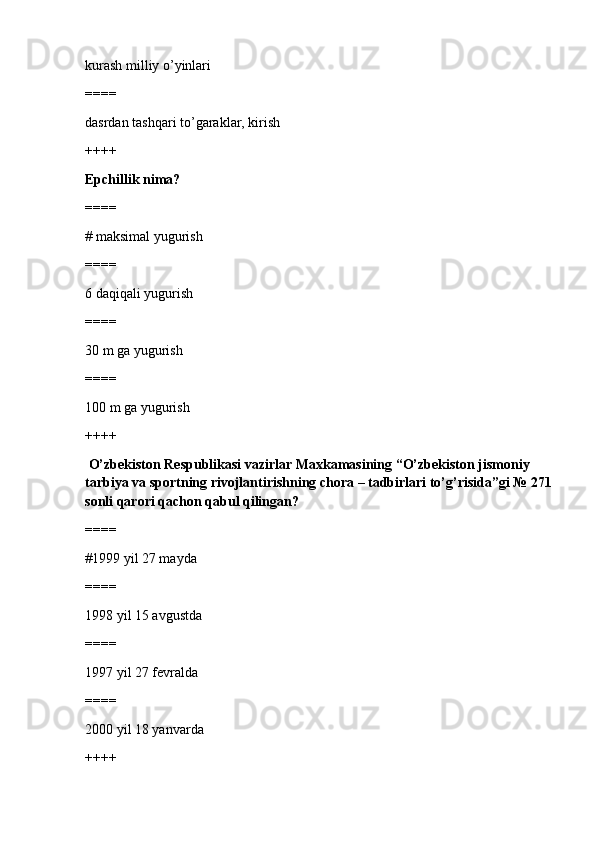 kurash milliy o’yinlari
====
dasrdan tashqari to’garaklar, kirish
++++
Epchillik nima?
====
# maksimal yugurish
====
6 daqiqali yugurish 
====
30 m ga yugurish
====
100 m ga yugurish
++++
 O’zbekiston Respublikasi vazirlar Maxkamasining “O’zbekiston jismoniy 
tarbiya va sportning rivojlantirishning chora – tadbirlari to’g’risida”gi № 271
sonli qarori qachon qabul qilingan?
====
#1999 yil 27 mayda
====
1998 yil 15 avgustda
====
1997 yil 27 fevralda
====
2000 yil 18 yanvarda
++++ 
