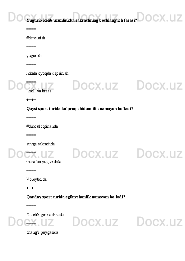 Yugurib kelib uzunlinkka sakrashning boshlang’ich fazasi?
====
#depsinish
====
yugurish 
====
ikkala oyoqda depsinish
====
 kroll va brass
++++
Qaysi sport turida ko’proq chidamlilik namoyon bo’ladi?
====
#disk uloqtirishda
====
suvga sakrashda 
====
marafon yugurishda
====
Voleybolda
++++
Qanday sport turida egiluvchanlik namoyon bo’ladi?
====
#atletik gimnastikada
====
chang’i poygasida 