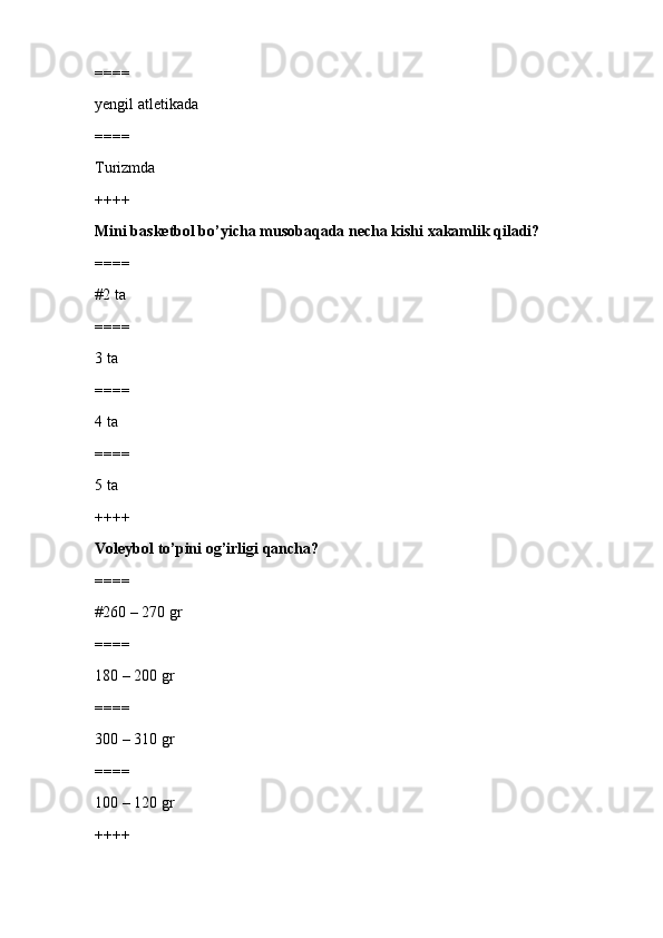 ====
yengil atletikada
====
Turizmda
++++
Mini basketbol bo’yicha musobaqada necha kishi xakamlik qiladi?
====
#2 ta
====
3 ta 
====
4 ta
====
5 ta
++++
Voleybol to’pini og’irligi qancha?
====
#260 – 270 gr
====
180 – 200 gr
====
300 – 310 gr
====
100 – 120 gr
++++ 