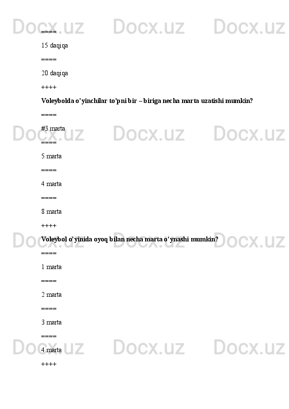 ====
15 daqiqa 
====
20 daqiqa
++++
Voleybolda o’yinchilar to’pni bir – biriga necha marta uzatishi mumkin?
====
#3 marta
====
5 marta
====
4 marta
====
8 marta
++++
Voleybol o’yinida oyoq bilan necha marta o’ynashi mumkin?
====
1 marta
====
2 marta
====
3 marta
====
4 marta
++++ 