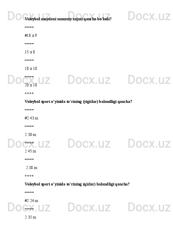 Voleybol maydoni umumiy xajmi qancha bo’ladi?
====
#18 x 9
====
15 x 8
====
18 x 10
====
20 x 10
++++
Voleybol sport o’yinida to’rining (yigitlar) balandligi qancha?
====
#2.43 m
====
2.30 m
====
2.45 m
====
 2.38 m
++++
Voleybol sport o’yinida to’rining (qizlar) balandligi qancha?
====
#2.24 m
====
2.35 m 