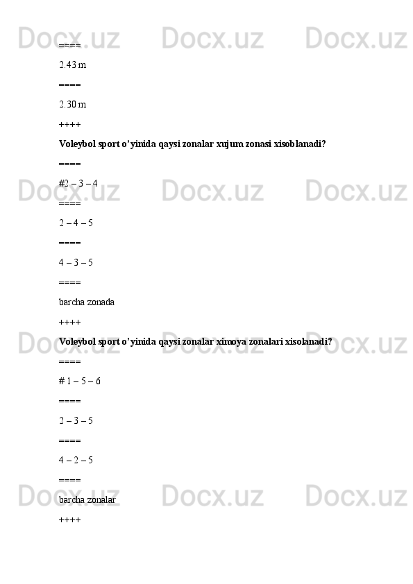 ====
2.43 m
====
2.30 m
++++
Voleybol sport o’yinida qaysi zonalar xujum zonasi xisoblanadi?
====
#2 – 3 – 4 
====
2 – 4 – 5 
====
4 – 3 – 5 
====
barcha zonada
++++
Voleybol sport o’yinida qaysi zonalar ximoya zonalari xisolanadi?
====
# 1 – 5 – 6 
====
2 – 3 – 5 
====
4 – 2 – 5 
====
barcha zonalar
++++ 