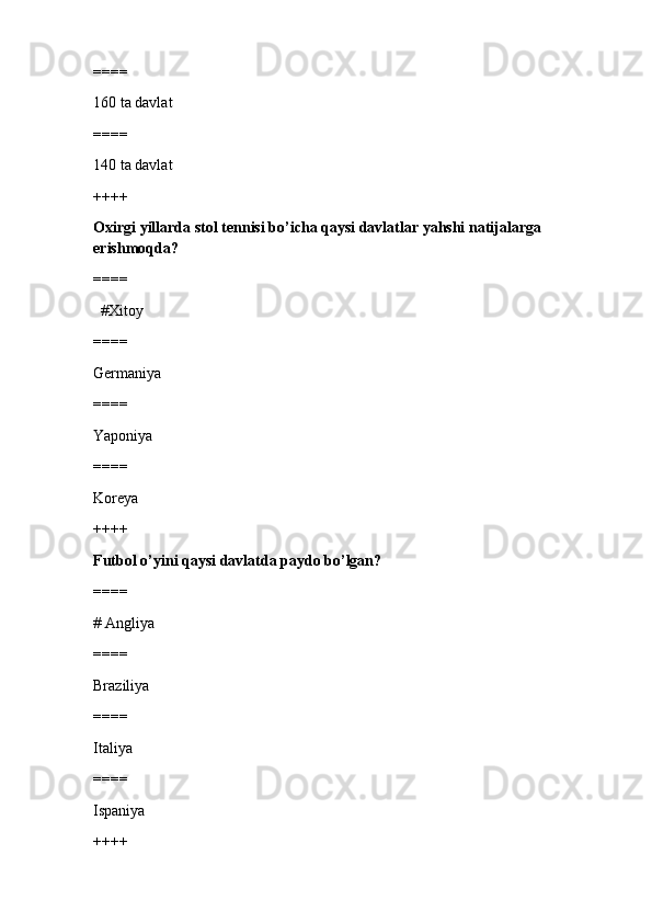 ====
160 ta davlat
====
140 ta davlat
++++
Oxirgi yillarda stol tennisi bo’icha qaysi davlatlar yahshi natijalarga 
erishmoqda?
====
  #Xitoy 
====
Germaniya
====
Yaponiya
====
Koreya
++++
Futbol o’yini qaysi davlatda paydo bo’lgan?
====
# Angliya 
====
Braziliya
====
Italiya
====
Ispaniya
++++ 