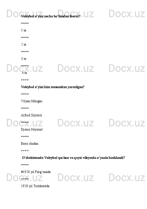 Voleybol o’yini necha bo’limdan iborat? 
====
5 ta 
====
2 ta
====
3 ta
====
 4 ta
++++
Voleybol o’yini kim tomonidan yaratilgan?
====
Vilyan Morgan
====
Alfred Xolsted
====
Djems Neysmit
====
Baris shukin
++++
 O’zbekistonda Voleybol qachon va qaysi viloyatda o’ynala boshlandi?
====
#1920 yil Farg’onada 
====
1920 yil Toshkentda 