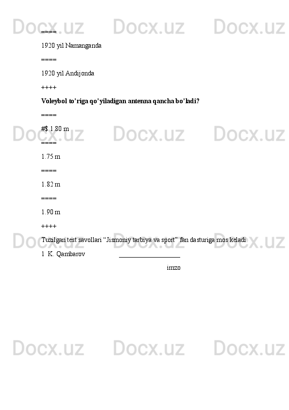 ====
1920 yil Namanganda
====
1920 yil Andijonda
++++
Voleybol to’riga qo’yiladigan antenna qancha bo’ladi?
====
#$ 1.80 m
====
1.75 m
====
1.82 m
====
1.90 m
++++
Tuzilgan test savollari “Jismoniy tarbiya va sport” fan dasturiga mos keladi. 
1  K. Qambarov                    __________________
                                                                          imzo 
