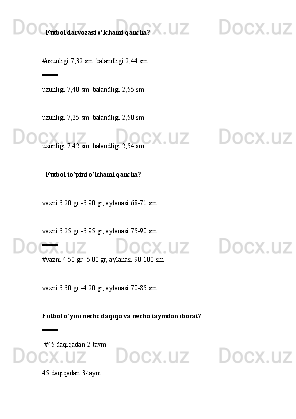   Futbol darvozasi o’lchami qancha?
====
#uzunligi 7,32 sm  balandligi 2,44 sm 
====
uzunligi 7,40 sm  balandligi 2,55 sm
====
uzunligi 7,35 sm  balandligi 2,50 sm
====
uzunligi 7,42 sm  balandligi 2,54 sm
++++
  Futbol to’pini o’lchami qancha? 
====
vazni 3.20 gr -3.90 gr, aylanasi 68-71 sm
====
vazni 3.25 gr -3.95 gr, aylanasi 75-90 sm
====
#vazni 4.50 gr -5.00 gr, aylanasi 90-100 sm
====
vazni 3.30 gr -4.20 gr, aylanasi 70-85 sm
++++
Futbol o’yini necha daqiqa va necha taymdan iborat?
====
 #45 daqiqadan 2-taym 
====
45 daqiqadan 3-taym 