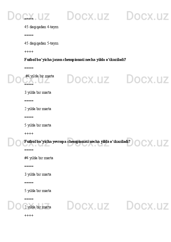 ====
45 daqiqadan 4-taym
====
45 daqiqadan 5-taym
++++
Futbol bo’yicha jaxon chempionati necha yilda o’tkaziladi?
====
 #4 yilda bir marta 
====
3 yilda bir marta
====
2 yilda bir marta
====
5 yilda bir marta
++++
Futbol bo’yicha yevropa chempionati necha yilda o’tkaziladi?
====
#4 yilda bir marta
====
3 yilda bir marta
====
5 yilda bir marta
====
2 yilda bir marta
++++ 