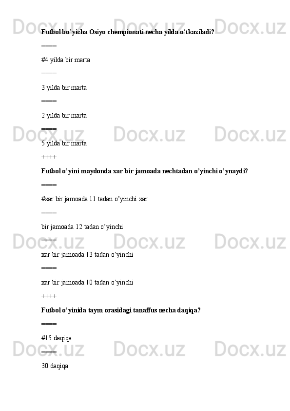 Futbol bo’yicha Osiyo chempionati necha yilda o’tkaziladi?
====
#4 yilda bir marta
====
3 yilda bir marta
====
2 yilda bir marta
====
5 yilda bir marta
++++
Futbol o’yini maydonda xar bir jamoada nechtadan o’yinchi o’ynaydi?
====
#xar bir jamoada 11 tadan o’yinchi xar
====
bir jamoada 12 tadan o’yinchi
====
xar bir jamoada 13 tadan o’yinchi
====
xar bir jamoada 10 tadan o’yinchi
++++
Futbol o’yinida taym orasidagi tanaffus necha daqiqa?
====
#15 daqiqa
====
30 daqiqa 