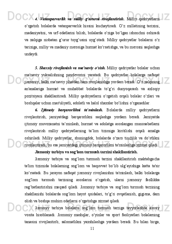 4.   Vatanparvarlik   va   milliy   g‘ururni   rivojlantirish .   Milliy   qadriyatlarni
o‘rgatish   bolalarda   vatanparvarlik   hissini   kuchaytiradi.   O‘z   millatining   tarixini,
madaniyatini, va urf-odatlarini  bilish,  bolalarda  o‘ziga bo‘lgan ishonchni  oshiradi
va   xalqiga   nisbatan   g‘urur   tuyg‘usini   uyg‘otadi.   Milliy   qadriyatlar   bolalarni   o‘z
tarixiga, milliy va madaniy merosiga hurmat ko‘rsatishga, va bu merosni saqlashga
undaydi.
5. Shaxsiy rivojlanish va ma'naviy o‘sish .   Milliy qadriyatlar bolalar uchun
ma'naviy   yuksalishning   poydevorini   yaratadi.   Bu   qadriyatlar   bolalarga   nafaqat
jismoniy, balki ma'naviy jihatdan ham rivojlanishga yordam beradi. O‘z xalqining
an'analariga   hurmat   va   muhabbat   bolalarda   to‘g‘ri   dunyoqarash   va   axloqiy
pozitsiyani   shakllantiradi.   Milliy   qadriyatlarni   o‘rgatish   orqali   bolalar   o‘zlari   va
boshqalar uchun mas'uliyatli, adolatli va halol shaxslar bo‘lishni o‘rganadilar.
6.   Ijtimoiy   barqarorlikni   ta’minlash.   Bolalarda   milliy   qadriyatlarni
rivojlantirish,   jamiyatdagi   barqarorlikni   saqlashga   yordam   beradi.   Jamiyatda
ijtimoiy   muvozanatni   ta’minlash,   hurmat   va   adolatga   asoslangan   munosabatlarni
rivojlantirish   milliy   qadriyatlarning   ta’lim   tizimiga   kiritilishi   orqali   amalga
oshiriladi.   Milliy   qadriyatlar,   shuningdek,   bolalarda   o‘zaro   tinchlik   va   do‘stlikni
rivojlantiradi, bu esa jamiyatdagi ijtimoiy barqarorlikni ta'minlashga xizmat qiladi.
Jismoniy tarbiya va sog‘lom turmush tarzini shakllantirish .
Jismoniy   tarbiya   va   sog‘lom   turmush   tarzini   shakllantirish   maktabgacha
ta'lim   tizimida   bolalarning   sog‘lom   va   baquvvat   bo‘lib   ulg‘ayishiga   katta   ta'sir
ko‘rsatadi.   Bu   jarayon   nafaqat   jismoniy   rivojlanishni   ta'minlash,   balki   bolalarga
sog‘lom   turmush   tarzining   asoslarini   o‘rgatish,   ularni   jismoniy   faollikka
rag‘batlantirishni   maqsad   qiladi.   Jismoniy   tarbiya   va   sog‘lom   turmush   tarzining
shakllanishi   bolalarda   sog‘lom   hayot   qoidalari,   to‘g‘ri   ovqatlanish,   gigiena,   dam
olish va boshqa muhim odatlarni o‘rgatishga xizmat qiladi.
Jismoniy   tarbiya   bolalarni   sog‘lom   turmush   tarziga   tayyorlashda   asosiy
vosita   hisoblanadi.   Jismoniy   mashqlar,   o‘yinlar   va   sport   faoliyatlari   bolalarning
tanasini   rivojlantirib,   salomatlikni   yaxshilashga   yordam   beradi.   Bu   bilan   birga,
11 