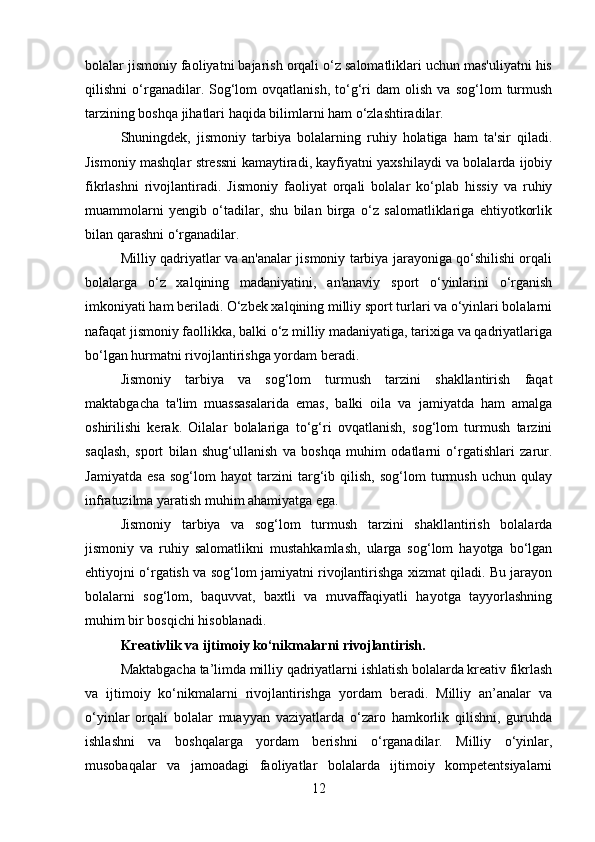 bolalar jismoniy faoliyatni bajarish orqali o‘z salomatliklari uchun mas'uliyatni his
qilishni   o‘rganadilar.  Sog‘lom   ovqatlanish,   to‘g‘ri   dam   olish   va   sog‘lom   turmush
tarzining boshqa jihatlari haqida bilimlarni ham o‘zlashtiradilar.
Shuningdek,   jismoniy   tarbiya   bolalarning   ruhiy   holatiga   ham   ta'sir   qiladi.
Jismoniy mashqlar stressni kamaytiradi, kayfiyatni yaxshilaydi va bolalarda ijobiy
fikrlashni   rivojlantiradi.   Jismoniy   faoliyat   orqali   bolalar   ko‘plab   hissiy   va   ruhiy
muammolarni   yengib   o‘tadilar,   shu   bilan   birga   o‘z   salomatliklariga   ehtiyotkorlik
bilan qarashni o‘rganadilar.
Milliy qadriyatlar va an'analar jismoniy tarbiya jarayoniga qo‘shilishi orqali
bolalarga   o‘z   xalqining   madaniyatini,   an'anaviy   sport   o‘yinlarini   o‘rganish
imkoniyati ham beriladi. O‘zbek xalqining milliy sport turlari va o‘yinlari bolalarni
nafaqat jismoniy faollikka, balki o‘z milliy madaniyatiga, tarixiga va qadriyatlariga
bo‘lgan hurmatni rivojlantirishga yordam beradi.
Jismoniy   tarbiya   va   sog‘lom   turmush   tarzini   shakllantirish   faqat
maktabgacha   ta'lim   muassasalarida   emas,   balki   oila   va   jamiyatda   ham   amalga
oshirilishi   kerak.   Oilalar   bolalariga   to‘g‘ri   ovqatlanish,   sog‘lom   turmush   tarzini
saqlash,   sport   bilan   shug‘ullanish   va   boshqa   muhim   odatlarni   o‘rgatishlari   zarur.
Jamiyatda   esa   sog‘lom   hayot   tarzini   targ‘ib   qilish,   sog‘lom   turmush   uchun   qulay
infratuzilma yaratish muhim ahamiyatga ega.
Jismoniy   tarbiya   va   sog‘lom   turmush   tarzini   shakllantirish   bolalarda
jismoniy   va   ruhiy   salomatlikni   mustahkamlash,   ularga   sog‘lom   hayotga   bo‘lgan
ehtiyojni o‘rgatish va sog‘lom jamiyatni rivojlantirishga xizmat qiladi. Bu jarayon
bolalarni   sog‘lom,   baquvvat,   baxtli   va   muvaffaqiyatli   hayotga   tayyorlashning
muhim bir bosqichi hisoblanadi.
Kreativlik va ijtimoiy ko‘nikmalarni rivojlantirish .
Maktabgacha ta’limda milliy qadriyatlarni ishlatish bolalarda kreativ fikrlash
va   ijtimoiy   ko‘nikmalarni   rivojlantirishga   yordam   beradi.   Milliy   an’analar   va
o‘yinlar   orqali   bolalar   muayyan   vaziyatlarda   o‘zaro   hamkorlik   qilishni,   guruhda
ishlashni   va   boshqalarga   yordam   berishni   o‘rganadilar.   Milliy   o‘yinlar,
musobaqalar   va   jamoadagi   faoliyatlar   bolalarda   ijtimoiy   kompetentsiyalarni
12 