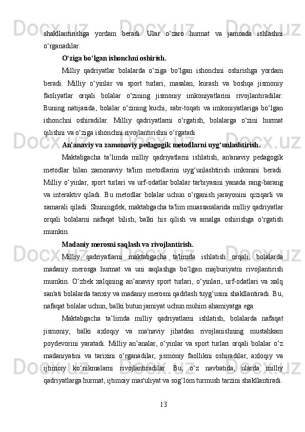 shakllantirishga   yordam   beradi.   Ular   o‘zaro   hurmat   va   jamoada   ishlashni
o‘rganadilar.
O‘ziga bo‘lgan ishonchni oshirish .
Milliy   qadriyatlar   bolalarda   o‘ziga   bo‘lgan   ishonchni   oshirishga   yordam
beradi.   Milliy   o‘yinlar   va   sport   turlari,   masalan,   kurash   va   boshqa   jismoniy
faoliyatlar   orqali   bolalar   o‘zining   jismoniy   imkoniyatlarini   rivojlantiradilar.
Buning   natijasida,   bolalar   o‘zining   kuchi,   sabr-toqati   va   imkoniyatlariga   bo‘lgan
ishonchni   oshiradilar.   Milliy   qadriyatlarni   o‘rgatish,   bolalarga   o‘zini   hurmat
qilishni va o‘ziga ishonchni rivojlantirishni o‘rgatadi.
An’anaviy va zamonaviy pedagogik metodlarni uyg‘unlashtirish .
Maktabgacha   ta’limda   milliy   qadriyatlarni   ishlatish,   an'anaviy   pedagogik
metodlar   bilan   zamonaviy   ta'lim   metodlarini   uyg‘unlashtirish   imkonini   beradi.
Milliy o‘yinlar, sport  turlari  va urf-odatlar  bolalar  tarbiyasini  yanada rang-barang
va   interaktiv   qiladi.   Bu   metodlar   bolalar   uchun   o‘rganish   jarayonini   qiziqarli   va
samarali qiladi. Shuningdek, maktabgacha ta'lim muassasalarida milliy qadriyatlar
orqali   bolalarni   nafaqat   bilish,   balki   his   qilish   va   amalga   oshirishga   o‘rgatish
mumkin.
Madaniy merosni saqlash va rivojlantirish .
Milliy   qadriyatlarni   maktabgacha   ta'limda   ishlatish   orqali,   bolalarda
madaniy   merosga   hurmat   va   uni   saqlashga   bo‘lgan   majburiyatni   rivojlantirish
mumkin.   O‘zbek   xalqining   an’anaviy   sport   turlari,   o‘yinlari,   urf-odatlari   va   xalq
san'ati bolalarda tarixiy va madaniy merosni qadrlash tuyg‘usini shakllantiradi. Bu,
nafaqat bolalar uchun, balki butun jamiyat uchun muhim ahamiyatga ega.
Maktabgacha   ta’limda   milliy   qadriyatlarni   ishlatish,   bolalarda   nafaqat
jismoniy,   balki   axloqiy   va   ma'naviy   jihatdan   rivojlanishning   mustahkam
poydevorini   yaratadi.   Milliy   an’analar,   o‘yinlar   va   sport   turlari   orqali   bolalar   o‘z
madaniyatini   va   tarixini   o‘rganadilar,   jismoniy   faollikni   oshiradilar,   axloqiy   va
ijtimoiy   ko‘nikmalarni   rivojlantiradilar.   Bu,   o‘z   navbatida,   ularda   milliy
qadriyatlarga hurmat, ijtimoiy mas'uliyat va sog‘lom turmush tarzini shakllantiradi.
13 