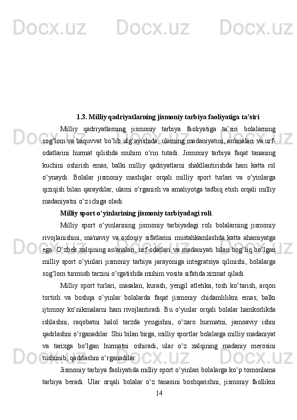 1.3. Milliy qadriyatlarning jismoniy tarbiya faoliyatiga ta’siri
Milliy   qadriyatlarning   jismoniy   tarbiya   faoliyatiga   ta’siri   bolalarning
sog‘lom va baquvvat bo‘lib ulg‘ayishida, ularning madaniyatini, an'analari va urf-
odatlarini   hurmat   qilishda   muhim   o‘rin   tutadi.   Jismoniy   tarbiya   faqat   tananing
kuchini   oshirish   emas,   balki   milliy   qadriyatlarni   shakllantirishda   ham   katta   rol
o‘ynaydi.   Bolalar   jismoniy   mashqlar   orqali   milliy   sport   turlari   va   o‘yinlarga
qiziqish bilan qaraydilar, ularni o‘rganish va amaliyotga tadbiq etish orqali milliy
madaniyatni o‘z ichiga oladi.
Milliy sport o‘yinlarining jismoniy tarbiyadagi roli . 
Milliy   sport   o‘yinlarining   jismoniy   tarbiyadagi   roli   bolalarning   jismoniy
rivojlanishini,   ma'naviy   va   axloqiy   sifatlarini   mustahkamlashda   katta   ahamiyatga
ega. O‘zbek xalqining an'analari, urf-odatlari va madaniyati bilan bog‘liq bo‘lgan
milliy   sport   o‘yinlari   jismoniy   tarbiya   jarayoniga   integratsiya   qilinishi,   bolalarga
sog‘lom turmush tarzini o‘rgatishda muhim vosita sifatida xizmat qiladi.
Milliy   sport   turlari,   masalan,   kurash,   yengil   atletika,   tosh   ko‘tarish,   arqon
tortish   va   boshqa   o‘yinlar   bolalarda   faqat   jismoniy   chidamlilikni   emas,   balki
ijtimoiy   ko‘nikmalarni   ham   rivojlantiradi.   Bu  o‘yinlar   orqali   bolalar   hamkorlikda
ishlashni,   raqobatni   halol   tarzda   yengishni,   o‘zaro   hurmatni,   jamoaviy   ishni
qadrlashni o‘rganadilar. Shu bilan birga, milliy sportlar bolalarga milliy madaniyat
va   tarixga   bo‘lgan   hurmatni   oshiradi,   ular   o‘z   xalqining   madaniy   merosini
tushunib, qadrlashni o‘rganadilar.
Jismoniy tarbiya faoliyatida milliy sport o‘yinlari bolalarga ko‘p tomonlama
tarbiya   beradi.   Ular   orqali   bolalar   o‘z   tanasini   boshqarishni,   jismoniy   faollikni
14 