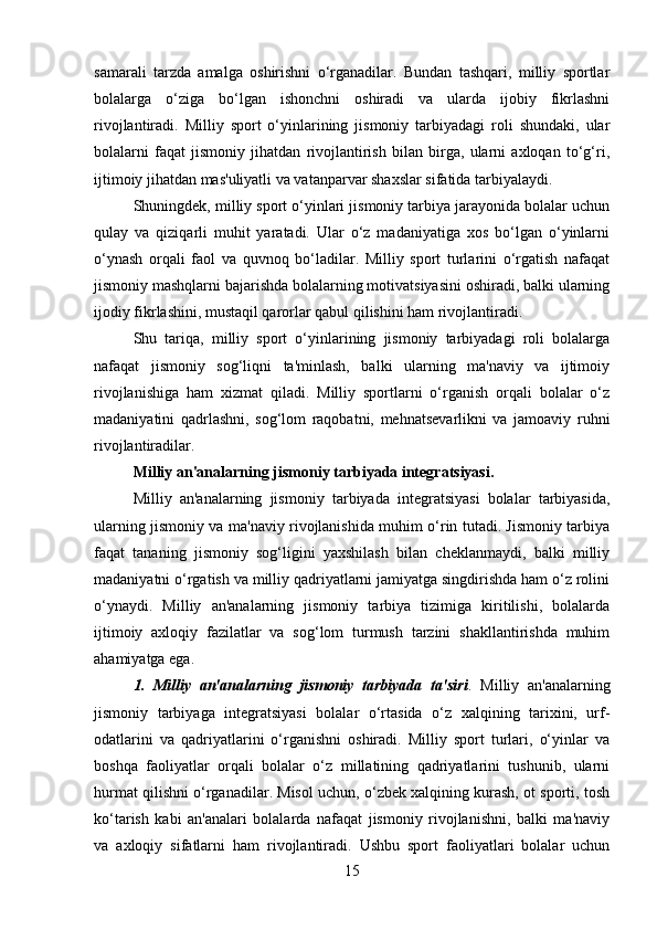 samarali   tarzda   amalga   oshirishni   o‘rganadilar.   Bundan   tashqari,   milliy   sportlar
bolalarga   o‘ziga   bo‘lgan   ishonchni   oshiradi   va   ularda   ijobiy   fikrlashni
rivojlantiradi.   Milliy   sport   o‘yinlarining   jismoniy   tarbiyadagi   roli   shundaki,   ular
bolalarni   faqat   jismoniy   jihatdan   rivojlantirish   bilan   birga,   ularni   axloqan   to‘g‘ri,
ijtimoiy jihatdan mas'uliyatli va vatanparvar shaxslar sifatida tarbiyalaydi.
Shuningdek, milliy sport o‘yinlari jismoniy tarbiya jarayonida bolalar uchun
qulay   va   qiziqarli   muhit   yaratadi.   Ular   o‘z   madaniyatiga   xos   bo‘lgan   o‘yinlarni
o‘ynash   orqali   faol   va   quvnoq   bo‘ladilar.   Milliy   sport   turlarini   o‘rgatish   nafaqat
jismoniy mashqlarni bajarishda bolalarning motivatsiyasini oshiradi, balki ularning
ijodiy fikrlashini, mustaqil qarorlar qabul qilishini ham rivojlantiradi.
Shu   tariqa,   milliy   sport   o‘yinlarining   jismoniy   tarbiyadagi   roli   bolalarga
nafaqat   jismoniy   sog‘liqni   ta'minlash,   balki   ularning   ma'naviy   va   ijtimoiy
rivojlanishiga   ham   xizmat   qiladi.   Milliy   sportlarni   o‘rganish   orqali   bolalar   o‘z
madaniyatini   qadrlashni,   sog‘lom   raqobatni,   mehnatsevarlikni   va   jamoaviy   ruhni
rivojlantiradilar.
Milliy an'analarning jismoniy tarbiyada integratsiyasi .
Milliy   an'analarning   jismoniy   tarbiyada   integratsiyasi   bolalar   tarbiyasida,
ularning jismoniy va ma'naviy rivojlanishida muhim o‘rin tutadi. Jismoniy tarbiya
faqat   tananing   jismoniy   sog‘ligini   yaxshilash   bilan   cheklanmaydi,   balki   milliy
madaniyatni o‘rgatish va milliy qadriyatlarni jamiyatga singdirishda ham o‘z rolini
o‘ynaydi.   Milliy   an'analarning   jismoniy   tarbiya   tizimiga   kiritilishi,   bolalarda
ijtimoiy   axloqiy   fazilatlar   va   sog‘lom   turmush   tarzini   shakllantirishda   muhim
ahamiyatga ega.
1.   Milliy   an'analarning   jismoniy   tarbiyada   ta'siri .   Milliy   an'analarning
jismoniy   tarbiyaga   integratsiyasi   bolalar   o‘rtasida   o‘z   xalqining   tarixini,   urf-
odatlarini   va   qadriyatlarini   o‘rganishni   oshiradi.   Milliy   sport   turlari,   o‘yinlar   va
boshqa   faoliyatlar   orqali   bolalar   o‘z   millatining   qadriyatlarini   tushunib,   ularni
hurmat qilishni o‘rganadilar. Misol uchun, o‘zbek xalqining kurash, ot sporti, tosh
ko‘tarish   kabi   an'analari   bolalarda   nafaqat   jismoniy   rivojlanishni,   balki   ma'naviy
va   axloqiy   sifatlarni   ham   rivojlantiradi.   Ushbu   sport   faoliyatlari   bolalar   uchun
15 