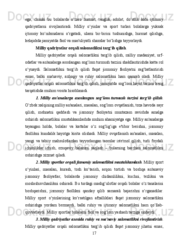 ega,   chunki   bu   bolalarda   o‘zaro   hurmat,   tenglik,   adolat,   do‘stlik   kabi   ijtimoiy
qadriyatlarni   rivojlantiradi.   Milliy   o‘yinlar   va   sport   turlari   bolalarga   yuksak
ijtimoiy   ko‘nikmalarni   o‘rgatadi,   ularni   bir-birini   tushunishga,   hurmat   qilishga,
kelajakda jamiyatda faol va mas'uliyatli shaxslar bo‘lishga tayyorlaydi.
Milliy qadriyatlar orqali salomatlikni targ‘ib qilish .
Milliy   qadriyatlar   orqali   salomatlikni   targ‘ib   qilish,   milliy   madaniyat,   urf-
odatlar va an'analarga asoslangan sog‘lom turmush tarzini shakllantirishda katta rol
o‘ynaydi.   Salomatlikni   targ‘ib   qilish   faqat   jismoniy   faoliyatni   rag‘batlantirish
emas,   balki   ma'naviy,   axloqiy   va   ruhiy   salomatlikni   ham   qamrab   oladi.   Milliy
qadriyatlar orqali salomatlikni targ‘ib qilish, jamiyatda sog‘lom hayot tarzini keng
tarqatishda muhim vosita hisoblanadi.
1.   Milliy   an'analarga   asoslangan   sog‘lom   turmush   tarzini   targ‘ib   qilish .
O‘zbek xalqining milliy an'analari, masalan, sog‘lom ovqatlanish, toza havoda sayr
qilish,   mehnatni   qadrlash   va   jismoniy   faoliyatni   muntazam   ravishda   amalga
oshirish salomatlikni mustahkamlashda muhim ahamiyatga ega. Milliy an'analarga
tayangan   holda,   bolalar   va   kattalar   o‘z   sog‘lig‘iga   e'tibor   berishni,   jismoniy
faollikni   kundalik   hayotga   kirita   olishadi.   Milliy   ovqatlanish   an'analari,   masalan,
yangi   va   tabiiy   mahsulotlardan   tayyorlangan   taomlar   iste'mol   qilish,   turli   foydali
ichimliklar   ichish,   ozuqaviy   balansni   saqlash   –   bularning   barchasi   salomatlikni
oshirishga xizmat qiladi.
2. Milliy sportlar orqali jismoniy salomatlikni mustahkamlash .  Milliy sport
o‘yinlari,   masalan,   kurash,   tosh   ko‘tarish,   arqon   tortish   va   boshqa   an'anaviy
jismoniy   faoliyatlar,   bolalarda   jismoniy   chidamlilikni,   kuchni,   tezlikni   va
moslashuvchanlikni oshiradi. Bu turdagi mashg‘ulotlar orqali bolalar o‘z tanalarini
boshqarishni,   jismoniy   faollikni   qanday   qilib   samarali   bajarishni   o‘rganadilar.
Milliy   sport   o‘yinlarining   ko‘rsatilgan   afzalliklari   faqat   jismoniy   salomatlikni
oshirishga   yordam   bermaydi,   balki   ruhiy   va   ijtimoiy   salomatlikni   ham   qo‘llab-
quvvatlaydi. Milliy sportlar bolalarni faol va sog‘lom yashash tarziga undaydi.
3. Milliy qadriyatlar asosida ruhiy va ma'naviy salomatlikni rivojlantirish .
Milliy   qadriyatlar   orqali   salomatlikni   targ‘ib   qilish   faqat   jismoniy   jihatni   emas,
17 