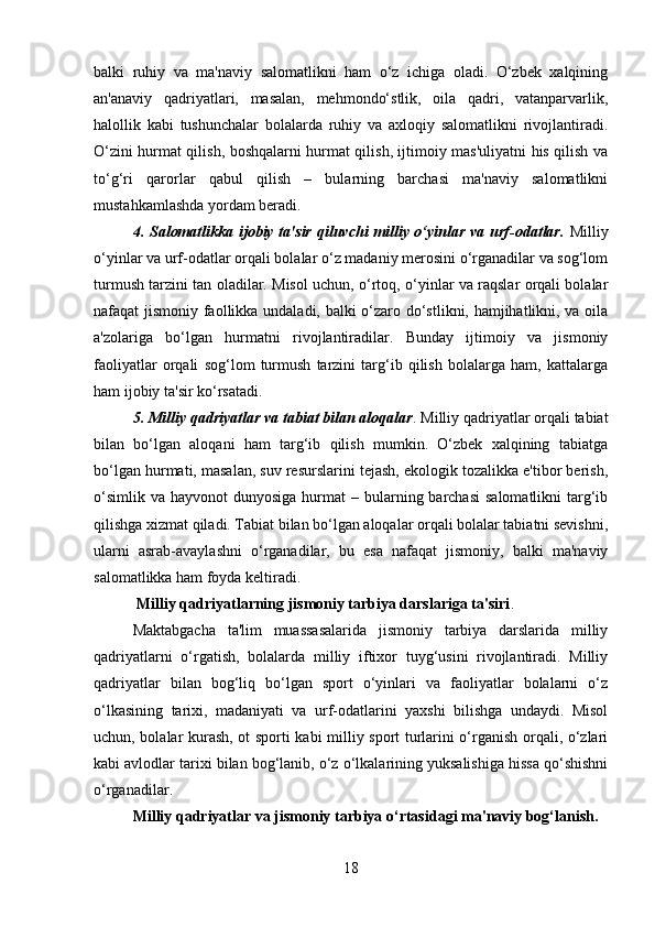 balki   ruhiy   va   ma'naviy   salomatlikni   ham   o‘z   ichiga   oladi.   O‘zbek   xalqining
an'anaviy   qadriyatlari,   masalan,   mehmondo‘stlik,   oila   qadri,   vatanparvarlik,
halollik   kabi   tushunchalar   bolalarda   ruhiy   va   axloqiy   salomatlikni   rivojlantiradi.
O‘zini hurmat qilish, boshqalarni hurmat qilish, ijtimoiy mas'uliyatni his qilish va
to‘g‘ri   qarorlar   qabul   qilish   –   bularning   barchasi   ma'naviy   salomatlikni
mustahkamlashda yordam beradi.
4. Salomatlikka ijobiy ta'sir qiluvchi milliy o‘yinlar va urf-odatlar.   Milliy
o‘yinlar va urf-odatlar orqali bolalar o‘z madaniy merosini o‘rganadilar va sog‘lom
turmush tarzini tan oladilar. Misol uchun, o‘rtoq, o‘yinlar va raqslar orqali bolalar
nafaqat jismoniy faollikka undaladi, balki o‘zaro do‘stlikni, hamjihatlikni, va oila
a'zolariga   bo‘lgan   hurmatni   rivojlantiradilar.   Bunday   ijtimoiy   va   jismoniy
faoliyatlar   orqali   sog‘lom   turmush   tarzini   targ‘ib   qilish   bolalarga   ham,   kattalarga
ham ijobiy ta'sir ko‘rsatadi.
5. Milliy qadriyatlar va tabiat bilan aloqalar .  Milliy qadriyatlar orqali tabiat
bilan   bo‘lgan   aloqani   ham   targ‘ib   qilish   mumkin.   O‘zbek   xalqining   tabiatga
bo‘lgan hurmati, masalan, suv resurslarini tejash, ekologik tozalikka e'tibor berish,
o‘simlik  va  hayvonot  dunyosiga  hurmat  –  bularning barchasi  salomatlikni   targ‘ib
qilishga xizmat qiladi. Tabiat bilan bo‘lgan aloqalar orqali bolalar tabiatni sevishni,
ularni   asrab-avaylashni   o‘rganadilar,   bu   esa   nafaqat   jismoniy,   balki   ma'naviy
salomatlikka ham foyda keltiradi.
 Milliy qadriyatlarning jismoniy tarbiya darslariga ta'siri .
Maktabgacha   ta'lim   muassasalarida   jismoniy   tarbiya   darslarida   milliy
qadriyatlarni   o‘rgatish,   bolalarda   milliy   iftixor   tuyg‘usini   rivojlantiradi.   Milliy
qadriyatlar   bilan   bog‘liq   bo‘lgan   sport   o‘yinlari   va   faoliyatlar   bolalarni   o‘z
o‘lkasining   tarixi,   madaniyati   va   urf-odatlarini   yaxshi   bilishga   undaydi.   Misol
uchun, bolalar kurash, ot sporti kabi milliy sport turlarini o‘rganish orqali, o‘zlari
kabi avlodlar tarixi bilan bog‘lanib, o‘z o‘lkalarining yuksalishiga hissa qo‘shishni
o‘rganadilar.
Milliy qadriyatlar va jismoniy tarbiya o‘rtasidagi ma'naviy bog‘lanish .
18 