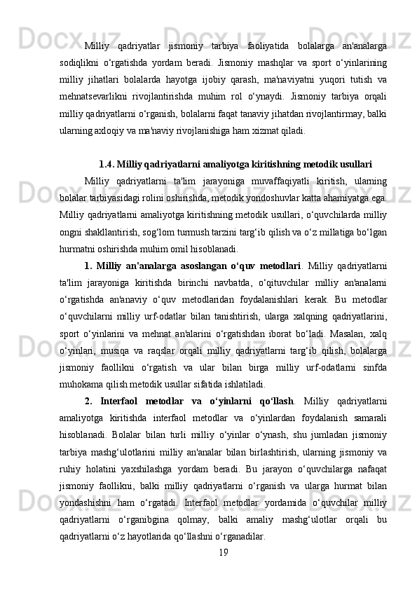 Milliy   qadriyatlar   jismoniy   tarbiya   faoliyatida   bolalarga   an'analarga
sodiqlikni   o‘rgatishda   yordam   beradi.   Jismoniy   mashqlar   va   sport   o‘yinlarining
milliy   jihatlari   bolalarda   hayotga   ijobiy   qarash,   ma'naviyatni   yuqori   tutish   va
mehnatsevarlikni   rivojlantirishda   muhim   rol   o‘ynaydi.   Jismoniy   tarbiya   orqali
milliy qadriyatlarni o‘rganish, bolalarni faqat tanaviy jihatdan rivojlantirmay, balki
ularning axloqiy va ma'naviy rivojlanishiga ham xizmat qiladi.
1.4. Milliy qadriyatlarni amaliyotga kiritishning metodik usullari
Milliy   qadriyatlarni   ta'lim   jarayoniga   muvaffaqiyatli   kiritish,   ularning
bolalar tarbiyasidagi rolini oshirishda, metodik yondoshuvlar katta ahamiyatga ega.
Milliy qadriyatlarni amaliyotga kiritishning metodik usullari, o‘quvchilarda milliy
ongni shakllantirish, sog‘lom turmush tarzini targ‘ib qilish va o‘z millatiga bo‘lgan
hurmatni oshirishda muhim omil hisoblanadi.
1.   Milliy   an'analarga   asoslangan   o‘quv   metodlari .   Milliy   qadriyatlarni
ta'lim   jarayoniga   kiritishda   birinchi   navbatda,   o‘qituvchilar   milliy   an'analarni
o‘rgatishda   an'anaviy   o‘quv   metodlaridan   foydalanishlari   kerak.   Bu   metodlar
o‘quvchilarni   milliy   urf-odatlar   bilan   tanishtirish,   ularga   xalqning   qadriyatlarini,
sport   o‘yinlarini   va   mehnat   an'alarini   o‘rgatishdan   iborat   bo‘ladi.   Masalan,   xalq
o‘yinlari,   musiqa   va   raqslar   orqali   milliy   qadriyatlarni   targ‘ib   qilish,   bolalarga
jismoniy   faollikni   o‘rgatish   va   ular   bilan   birga   milliy   urf-odatlarni   sinfda
muhokama qilish metodik usullar sifatida ishlatiladi.
2.   Interfaol   metodlar   va   o‘yinlarni   qo‘llash .   Milliy   qadriyatlarni
amaliyotga   kiritishda   interfaol   metodlar   va   o‘yinlardan   foydalanish   samarali
hisoblanadi.   Bolalar   bilan   turli   milliy   o‘yinlar   o‘ynash,   shu   jumladan   jismoniy
tarbiya   mashg‘ulotlarini   milliy   an'analar   bilan   birlashtirish,   ularning   jismoniy   va
ruhiy   holatini   yaxshilashga   yordam   beradi.   Bu   jarayon   o‘quvchilarga   nafaqat
jismoniy   faollikni,   balki   milliy   qadriyatlarni   o‘rganish   va   ularga   hurmat   bilan
yondashishni   ham   o‘rgatadi.   Interfaol   metodlar   yordamida   o‘quvchilar   milliy
qadriyatlarni   o‘rganibgina   qolmay,   balki   amaliy   mashg‘ulotlar   orqali   bu
qadriyatlarni o‘z hayotlarida qo‘llashni o‘rganadilar.
19 