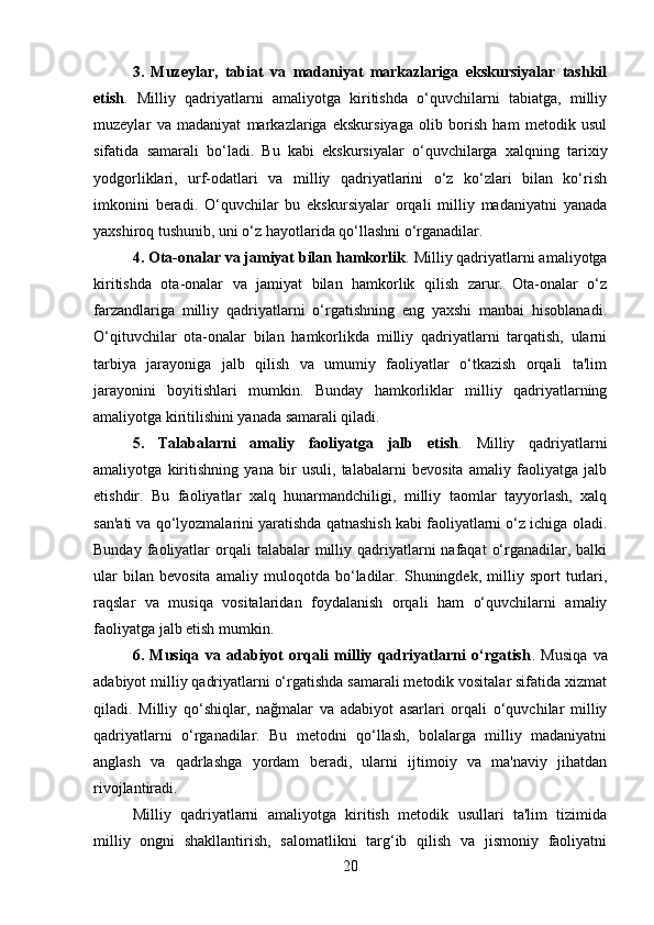 3.   Muzeylar,   tabiat   va   madaniyat   markazlariga   ekskursiyalar   tashkil
etish .   Milliy   qadriyatlarni   amaliyotga   kiritishda   o‘quvchilarni   tabiatga,   milliy
muzeylar   va   madaniyat   markazlariga   ekskursiyaga   olib   borish   ham   metodik   usul
sifatida   samarali   bo‘ladi.   Bu   kabi   ekskursiyalar   o‘quvchilarga   xalqning   tarixiy
yodgorliklari,   urf-odatlari   va   milliy   qadriyatlarini   o‘z   ko‘zlari   bilan   ko‘rish
imkonini   beradi.   O‘quvchilar   bu   ekskursiyalar   orqali   milliy   madaniyatni   yanada
yaxshiroq tushunib, uni o‘z hayotlarida qo‘llashni o‘rganadilar.
4. Ota-onalar va jamiyat bilan hamkorlik .   Milliy qadriyatlarni amaliyotga
kiritishda   ota-onalar   va   jamiyat   bilan   hamkorlik   qilish   zarur.   Ota-onalar   o‘z
farzandlariga   milliy   qadriyatlarni   o‘rgatishning   eng   yaxshi   manbai   hisoblanadi.
O‘qituvchilar   ota-onalar   bilan   hamkorlikda   milliy   qadriyatlarni   tarqatish,   ularni
tarbiya   jarayoniga   jalb   qilish   va   umumiy   faoliyatlar   o‘tkazish   orqali   ta'lim
jarayonini   boyitishlari   mumkin.   Bunday   hamkorliklar   milliy   qadriyatlarning
amaliyotga kiritilishini yanada samarali qiladi.
5.   Talabalarni   amaliy   faoliyatga   jalb   etish .   Milliy   qadriyatlarni
amaliyotga   kiritishning   yana   bir   usuli,   talabalarni   bevosita   amaliy   faoliyatga   jalb
etishdir.   Bu   faoliyatlar   xalq   hunarmandchiligi,   milliy   taomlar   tayyorlash,   xalq
san'ati va qo‘lyozmalarini yaratishda qatnashish kabi faoliyatlarni o‘z ichiga oladi.
Bunday  faoliyatlar   orqali   talabalar  milliy qadriyatlarni  nafaqat   o‘rganadilar, balki
ular   bilan   bevosita   amaliy   muloqotda   bo‘ladilar.   Shuningdek,   milliy   sport   turlari,
raqslar   va   musiqa   vositalaridan   foydalanish   orqali   ham   o‘quvchilarni   amaliy
faoliyatga jalb etish mumkin.
6.   Musiqa   va   adabiyot   orqali   milliy   qadriyatlarni   o‘rgatish .   Musiqa   va
adabiyot milliy qadriyatlarni o‘rgatishda samarali metodik vositalar sifatida xizmat
qiladi.   Milliy   qo‘shiqlar,   nağmalar   va   adabiyot   asarlari   orqali   o‘quvchilar   milliy
qadriyatlarni   o‘rganadilar.   Bu   metodni   qo‘llash,   bolalarga   milliy   madaniyatni
anglash   va   qadrlashga   yordam   beradi,   ularni   ijtimoiy   va   ma'naviy   jihatdan
rivojlantiradi.
Milliy   qadriyatlarni   amaliyotga   kiritish   metodik   usullari   ta'lim   tizimida
milliy   ongni   shakllantirish,   salomatlikni   targ‘ib   qilish   va   jismoniy   faoliyatni
20 