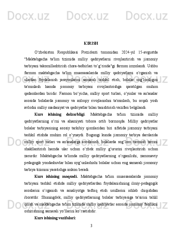 KIRISH
O‘zbekiston   Respublikasi   Prezidenti   tomonidan   2024-yil   15-avgustda
"Maktabgacha   ta'lim   tizimida   milliy   qadriyatlarni   rivojlantirish   va   jismoniy
tarbiyani takomillashtirish chora-tadbirlari to‘g‘risida"gi farmon imzolandi. Ushbu
farmon   maktabgacha   ta'lim   muassasalarida   milliy   qadriyatlarni   o‘rganish   va
ulardan   foydalanish   jarayonlarini   samarali   tashkil   etish,   bolalar   sog‘lomligini
ta'minlash   hamda   jismoniy   tarbiyani   rivojlantirishga   qaratilgan   muhim
qadamlardan   biridir.   Farmon   bo‘yicha,   milliy   sport   turlari,   o‘yinlar   va   an'analar
asosida   bolalarda   jismoniy   va   axloqiy   rivojlanishni   ta'minlash,   bu   orqali   yosh
avlodni milliy madaniyat va qadriyatlar bilan tanishtirish vazifasi belgilandi.
Kurs   ishining   dolzarbligi .   Maktabgacha   ta'lim   tizimida   milliy
qadriyatlarning   o‘rni   va   ahamiyati   tobora   ortib   bormoqda.   Milliy   qadriyatlar
bolalar   tarbiyasining   asosiy   tarkibiy   qismlaridan   biri   sifatida   jismoniy   tarbiyani
tashkil   etishda   muhim   rol   o‘ynaydi.   Bugungi   kunda   jismoniy   tarbiya   darslarida
milliy   sport   turlari   va   an'analarga   asoslanish,   bolalarda   sog‘lom   turmush   tarzini
shakllantirish   hamda   ular   uchun   o‘zbek   milliy   g‘ururini   rivojlantirish   uchun
zarurdir.   Maktabgacha   ta'limda   milliy   qadriyatlarning   o‘rganilishi,   zamonaviy
pedagogik yondashuvlar bilan uyg‘unlashishi bolalar uchun eng samarali jismoniy
tarbiya tizimini yaratishga imkon beradi.
Kurs   ishining   maqsadi.   Maktabgacha   ta'lim   muassasalarida   jismoniy
tarbiyani   tashkil   etishda   milliy   qadriyatlardan   foydalanishning   ilmiy-pedagogik
asoslarini   o‘rganish   va   amaliyotga   tadbiq   etish   usullarini   ishlab   chiqishdan
iboratdir.   Shuningdek,   milliy   qadriyatlarning   bolalar   tarbiyasiga   ta'sirini   tahlil
qilish va maktabgacha ta'lim tizimida milliy qadriyatlar asosida jismoniy faollikni
oshirishning samarali yo‘llarini ko‘rsatishdir.
Kurs ishining vazifalari:
3 