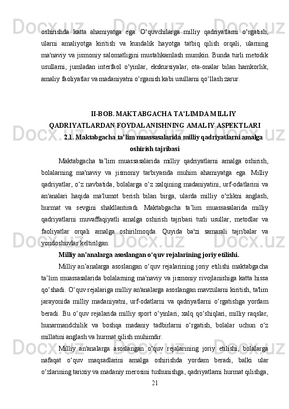 oshirishda   katta   ahamiyatga   ega.   O‘quvchilarga   milliy   qadriyatlarni   o‘rgatish,
ularni   amaliyotga   kiritish   va   kundalik   hayotga   tatbiq   qilish   orqali,   ularning
ma'naviy va jismoniy salomatligini mustahkamlash mumkin. Bunda turli metodik
usullarni,   jumladan   interfaol   o‘yinlar,   ekskursiyalar,   ota-onalar   bilan   hamkorlik,
amaliy faoliyatlar va madaniyatni o‘rganish kabi usullarni qo‘llash zarur.
II-BOB. MAKTABGACHA TA’LIMDA MILLIY
QADRIYATLARDAN FOYDALANISHNING AMALIY ASPEKTLARI
2.1.   Maktabgacha ta’lim muassasalarida milliy qadriyatlarni amalga
oshirish tajribasi
Maktabgacha   ta’lim   muassasalarida   milliy   qadriyatlarni   amalga   oshirish,
bolalarning   ma'naviy   va   jismoniy   tarbiyasida   muhim   ahamiyatga   ega.   Milliy
qadriyatlar,   o‘z   navbatida,   bolalarga  o‘z  xalqining   madaniyatini,  urf-odatlarini   va
an'analari   haqida   ma'lumot   berish   bilan   birga,   ularda   milliy   o‘zlikni   anglash,
hurmat   va   sevgini   shakllantiradi.   Maktabgacha   ta’lim   muassasalarida   milliy
qadriyatlarni   muvaffaqiyatli   amalga   oshirish   tajribasi   turli   usullar,   metodlar   va
faoliyatlar   orqali   amalga   oshirilmoqda.   Quyida   ba'zi   samarali   tajribalar   va
yondoshuvlar keltirilgan:
Milliy an’analarga asoslangan o‘quv rejalarining joriy etilishi .
Milliy an’analarga  asoslangan   o‘quv  rejalarining  joriy  etilishi  maktabgacha
ta’lim   muassasalarida   bolalarning  ma'naviy   va   jismoniy   rivojlanishiga   katta  hissa
qo‘shadi. O‘quv rejalariga milliy an'analarga asoslangan mavzularni kiritish, ta'lim
jarayonida   milliy   madaniyatni,   urf-odatlarni   va   qadriyatlarni   o‘rgatishga   yordam
beradi.  Bu   o‘quv  rejalarida  milliy  sport   o‘yinlari,  xalq   qo‘shiqlari,  milliy  raqslar,
hunarmandchilik   va   boshqa   madaniy   tadbirlarni   o‘rgatish,   bolalar   uchun   o‘z
millatini anglash va hurmat qilish muhimdir.
Milliy   an'analarga   asoslangan   o‘quv   rejalarining   joriy   etilishi,   bolalarga
nafaqat   o‘quv   maqsadlarini   amalga   oshirishda   yordam   beradi,   balki   ular
o‘zlarining tarixiy va madaniy merosini tushunishga, qadriyatlarni hurmat qilishga,
21 