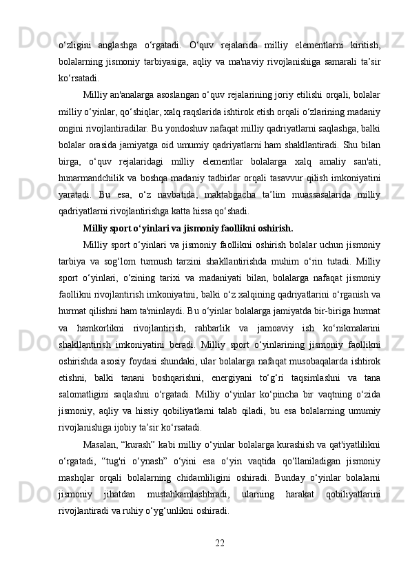 o‘zligini   anglashga   o‘rgatadi.   O‘quv   rejalarida   milliy   elementlarni   kiritish,
bolalarning   jismoniy   tarbiyasiga,   aqliy   va   ma'naviy   rivojlanishiga   samarali   ta’sir
ko‘rsatadi.
Milliy an'analarga asoslangan o‘quv rejalarining joriy etilishi orqali, bolalar
milliy o‘yinlar, qo‘shiqlar, xalq raqslarida ishtirok etish orqali o‘zlarining madaniy
ongini rivojlantiradilar. Bu yondoshuv nafaqat milliy qadriyatlarni saqlashga, balki
bolalar orasida jamiyatga oid umumiy qadriyatlarni  ham  shakllantiradi. Shu bilan
birga,   o‘quv   rejalaridagi   milliy   elementlar   bolalarga   xalq   amaliy   san'ati,
hunarmandchilik   va   boshqa   madaniy   tadbirlar   orqali   tasavvur   qilish   imkoniyatini
yaratadi.   Bu   esa,   o‘z   navbatida,   maktabgacha   ta’lim   muassasalarida   milliy
qadriyatlarni rivojlantirishga katta hissa qo‘shadi.
Milliy sport o‘yinlari va jismoniy faollikni oshirish .
Milliy  sport   o‘yinlari  va  jismoniy  faollikni   oshirish  bolalar   uchun  jismoniy
tarbiya   va   sog‘lom   turmush   tarzini   shakllantirishda   muhim   o‘rin   tutadi.   Milliy
sport   o‘yinlari,   o‘zining   tarixi   va   madaniyati   bilan,   bolalarga   nafaqat   jismoniy
faollikni rivojlantirish imkoniyatini, balki o‘z xalqining qadriyatlarini o‘rganish va
hurmat qilishni ham ta'minlaydi. Bu o‘yinlar bolalarga jamiyatda bir-biriga hurmat
va   hamkorlikni   rivojlantirish,   rahbarlik   va   jamoaviy   ish   ko‘nikmalarini
shakllantirish   imkoniyatini   beradi.   Milliy   sport   o‘yinlarining   jismoniy   faollikni
oshirishda asosiy foydasi shundaki, ular bolalarga nafaqat musobaqalarda ishtirok
etishni,   balki   tanani   boshqarishni,   energiyani   to‘g‘ri   taqsimlashni   va   tana
salomatligini   saqlashni   o‘rgatadi.   Milliy   o‘yinlar   ko‘pincha   bir   vaqtning   o‘zida
jismoniy,   aqliy   va   hissiy   qobiliyatlarni   talab   qiladi,   bu   esa   bolalarning   umumiy
rivojlanishiga ijobiy ta’sir ko‘rsatadi.
Masalan, “kurash” kabi milliy o‘yinlar bolalarga kurashish va qat'iyatlilikni
o‘rgatadi,   “tug'ri   o‘ynash”   o‘yini   esa   o‘yin   vaqtida   qo‘llaniladigan   jismoniy
mashqlar   orqali   bolalarning   chidamliligini   oshiradi.   Bunday   o‘yinlar   bolalarni
jismoniy   jihatdan   mustahkamlashtiradi,   ularning   harakat   qobiliyatlarini
rivojlantiradi va ruhiy o‘yg‘unlikni oshiradi.
22 