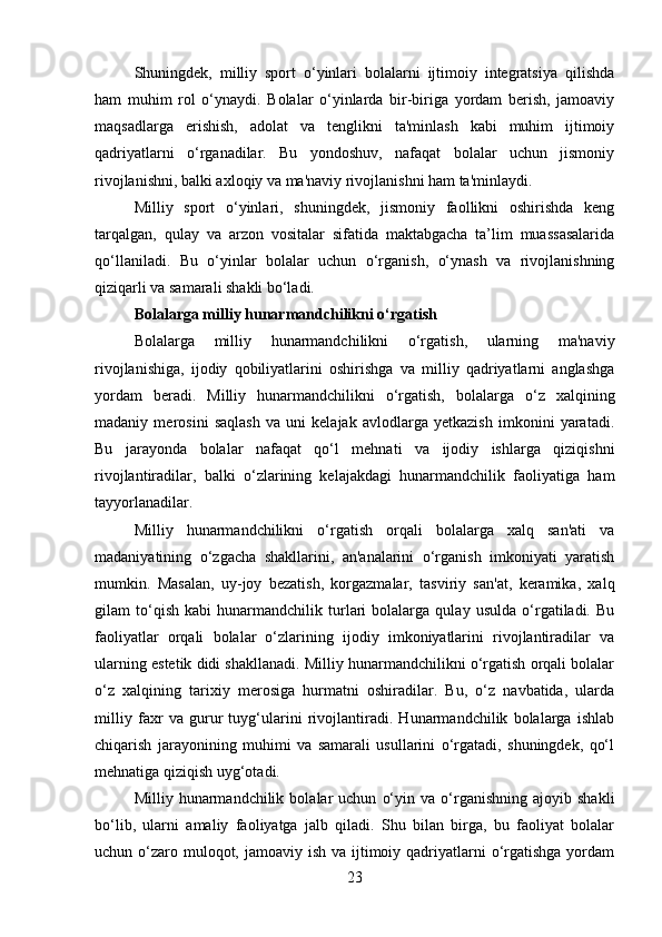 Shuningdek,   milliy   sport   o‘yinlari   bolalarni   ijtimoiy   integratsiya   qilishda
ham   muhim   rol   o‘ynaydi.   Bolalar   o‘yinlarda   bir-biriga   yordam   berish,   jamoaviy
maqsadlarga   erishish,   adolat   va   tenglikni   ta'minlash   kabi   muhim   ijtimoiy
qadriyatlarni   o‘rganadilar.   Bu   yondoshuv,   nafaqat   bolalar   uchun   jismoniy
rivojlanishni, balki axloqiy va ma'naviy rivojlanishni ham ta'minlaydi.
Milliy   sport   o‘yinlari,   shuningdek,   jismoniy   faollikni   oshirishda   keng
tarqalgan,   qulay   va   arzon   vositalar   sifatida   maktabgacha   ta’lim   muassasalarida
qo‘llaniladi.   Bu   o‘yinlar   bolalar   uchun   o‘rganish,   o‘ynash   va   rivojlanishning
qiziqarli va samarali shakli bo‘ladi.
Bolalarga milliy hunarmandchilikni o‘rgatish
Bolalarga   milliy   hunarmandchilikni   o‘rgatish,   ularning   ma'naviy
rivojlanishiga,   ijodiy   qobiliyatlarini   oshirishga   va   milliy   qadriyatlarni   anglashga
yordam   beradi.   Milliy   hunarmandchilikni   o‘rgatish,   bolalarga   o‘z   xalqining
madaniy   merosini   saqlash   va   uni   kelajak   avlodlarga   yetkazish   imkonini   yaratadi.
Bu   jarayonda   bolalar   nafaqat   qo‘l   mehnati   va   ijodiy   ishlarga   qiziqishni
rivojlantiradilar,   balki   o‘zlarining   kelajakdagi   hunarmandchilik   faoliyatiga   ham
tayyorlanadilar.
Milliy   hunarmandchilikni   o‘rgatish   orqali   bolalarga   xalq   san'ati   va
madaniyatining   o‘zgacha   shakllarini,   an'analarini   o‘rganish   imkoniyati   yaratish
mumkin.   Masalan,   uy-joy   bezatish,   korgazmalar,   tasviriy   san'at,   keramika,   xalq
gilam   to‘qish   kabi   hunarmandchilik   turlari   bolalarga   qulay   usulda   o‘rgatiladi.   Bu
faoliyatlar   orqali   bolalar   o‘zlarining   ijodiy   imkoniyatlarini   rivojlantiradilar   va
ularning estetik didi shakllanadi. Milliy hunarmandchilikni o‘rgatish orqali bolalar
o‘z   xalqining   tarixiy   merosiga   hurmatni   oshiradilar.   Bu,   o‘z   navbatida,   ularda
milliy   faxr   va   gurur   tuyg‘ularini   rivojlantiradi.   Hunarmandchilik   bolalarga   ishlab
chiqarish   jarayonining   muhimi   va   samarali   usullarini   o‘rgatadi,   shuningdek,   qo‘l
mehnatiga qiziqish uyg‘otadi.
Milliy  hunarmandchilik   bolalar   uchun   o‘yin   va  o‘rganishning   ajoyib   shakli
bo‘lib,   ularni   amaliy   faoliyatga   jalb   qiladi.   Shu   bilan   birga,   bu   faoliyat   bolalar
uchun o‘zaro muloqot, jamoaviy ish  va ijtimoiy qadriyatlarni  o‘rgatishga  yordam
23 