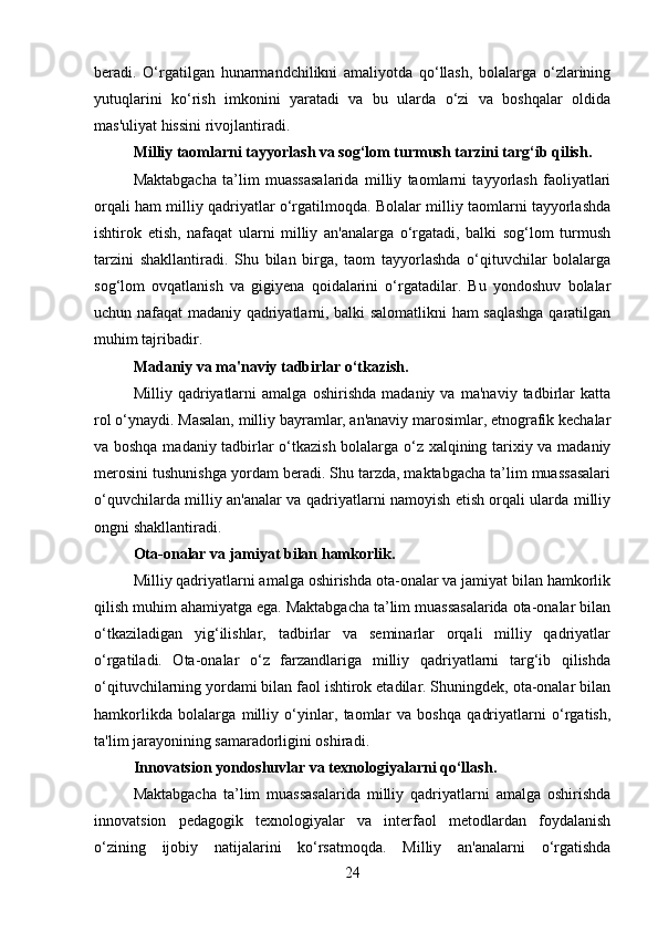 beradi.   O‘rgatilgan   hunarmandchilikni   amaliyotda   qo‘llash,   bolalarga   o‘zlarining
yutuqlarini   ko‘rish   imkonini   yaratadi   va   bu   ularda   o‘zi   va   boshqalar   oldida
mas'uliyat hissini rivojlantiradi.
Milliy taomlarni tayyorlash va sog‘lom turmush tarzini targ‘ib qilish .
Maktabgacha   ta’lim   muassasalarida   milliy   taomlarni   tayyorlash   faoliyatlari
orqali ham milliy qadriyatlar o‘rgatilmoqda. Bolalar milliy taomlarni tayyorlashda
ishtirok   etish,   nafaqat   ularni   milliy   an'analarga   o‘rgatadi,   balki   sog‘lom   turmush
tarzini   shakllantiradi.   Shu   bilan   birga,   taom   tayyorlashda   o‘qituvchilar   bolalarga
sog‘lom   ovqatlanish   va   gigiyena   qoidalarini   o‘rgatadilar.   Bu   yondoshuv   bolalar
uchun nafaqat madaniy qadriyatlarni, balki salomatlikni ham saqlashga qaratilgan
muhim tajribadir.
Madaniy va ma'naviy tadbirlar o‘tkazish .
Milliy   qadriyatlarni   amalga   oshirishda   madaniy   va   ma'naviy   tadbirlar   katta
rol o‘ynaydi. Masalan, milliy bayramlar, an'anaviy marosimlar, etnografik kechalar
va boshqa madaniy tadbirlar o‘tkazish bolalarga o‘z xalqining tarixiy va madaniy
merosini tushunishga yordam beradi. Shu tarzda, maktabgacha ta’lim muassasalari
o‘quvchilarda milliy an'analar va qadriyatlarni namoyish etish orqali ularda milliy
ongni shakllantiradi.
Ota-onalar va jamiyat bilan hamkorlik .
Milliy qadriyatlarni amalga oshirishda ota-onalar va jamiyat bilan hamkorlik
qilish muhim ahamiyatga ega. Maktabgacha ta’lim muassasalarida ota-onalar bilan
o‘tkaziladigan   yig‘ilishlar,   tadbirlar   va   seminarlar   orqali   milliy   qadriyatlar
o‘rgatiladi.   Ota-onalar   o‘z   farzandlariga   milliy   qadriyatlarni   targ‘ib   qilishda
o‘qituvchilarning yordami bilan faol ishtirok etadilar. Shuningdek, ota-onalar bilan
hamkorlikda   bolalarga   milliy   o‘yinlar,   taomlar   va   boshqa   qadriyatlarni   o‘rgatish,
ta'lim jarayonining samaradorligini oshiradi.
Innovatsion yondoshuvlar va texnologiyalarni qo‘llash .
Maktabgacha   ta’lim   muassasalarida   milliy   qadriyatlarni   amalga   oshirishda
innovatsion   pedagogik   texnologiyalar   va   interfaol   metodlardan   foydalanish
o‘zining   ijobiy   natijalarini   ko‘rsatmoqda.   Milliy   an'analarni   o‘rgatishda
24 