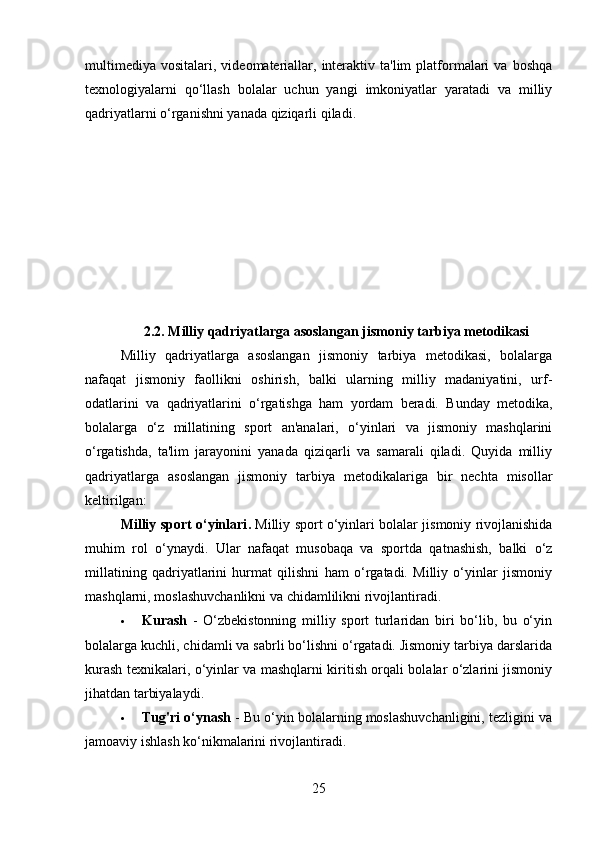 multimediya   vositalari,  videomateriallar,  interaktiv  ta'lim   platformalari   va  boshqa
texnologiyalarni   qo‘llash   bolalar   uchun   yangi   imkoniyatlar   yaratadi   va   milliy
qadriyatlarni o‘rganishni yanada qiziqarli qiladi.
2.2. Milliy qadriyatlarga asoslangan jismoniy tarbiya metodikasi
Milliy   qadriyatlarga   asoslangan   jismoniy   tarbiya   metodikasi,   bolalarga
nafaqat   jismoniy   faollikni   oshirish,   balki   ularning   milliy   madaniyatini,   urf-
odatlarini   va   qadriyatlarini   o‘rgatishga   ham   yordam   beradi.   Bunday   metodika,
bolalarga   o‘z   millatining   sport   an'analari,   o‘yinlari   va   jismoniy   mashqlarini
o‘rgatishda,   ta'lim   jarayonini   yanada   qiziqarli   va   samarali   qiladi.   Quyida   milliy
qadriyatlarga   asoslangan   jismoniy   tarbiya   metodikalariga   bir   nechta   misollar
keltirilgan:
Milliy sport o‘yinlari .   Milliy sport o‘yinlari bolalar jismoniy rivojlanishida
muhim   rol   o‘ynaydi.   Ular   nafaqat   musobaqa   va   sportda   qatnashish,   balki   o‘z
millatining   qadriyatlarini   hurmat   qilishni   ham   o‘rgatadi.   Milliy   o‘yinlar   jismoniy
mashqlarni, moslashuvchanlikni va chidamlilikni rivojlantiradi.
 Kurash   -   O‘zbekistonning   milliy   sport   turlaridan   biri   bo‘lib,   bu   o‘yin
bolalarga kuchli, chidamli va sabrli bo‘lishni o‘rgatadi. Jismoniy tarbiya darslarida
kurash texnikalari, o‘yinlar va mashqlarni kiritish orqali bolalar o‘zlarini jismoniy
jihatdan tarbiyalaydi.
 Tug'ri o‘ynash  - Bu o‘yin bolalarning moslashuvchanligini, tezligini va
jamoaviy ishlash ko‘nikmalarini rivojlantiradi.
25 