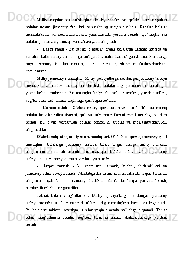 Milliy   raqslar   va   qo‘shiqlar .   Milliy   raqslar   va   qo‘shiqlarni   o‘rgatish
bolalar   uchun   jismoniy   faollikni   oshirishning   ajoyib   usulidir.   Raqslar   bolalar
muskulaturasi   va   koordinatsiyasini   yaxshilashda   yordam   beradi.   Qo‘shiqlar   esa
bolalarga an'anaviy musiqa va ma'naviyatni o‘rgatadi.
 Lazgi   raqsi   -   Bu   raqsni   o‘rgatish   orqali   bolalarga   nafaqat   musiqa   va
san'atni,   balki   milliy   an'analarga   bo‘lgan   hurmatni   ham   o‘rgatish   mumkin.   Lazgi
raqsi   jismoniy   faollikni   oshirib,   tanani   nazorat   qilish   va   moslashuvchanlikni
rivojlantiradi.
Milliy jismoniy mashqlar.  Milliy qadriyatlarga asoslangan jismoniy tarbiya
metodikasida   milliy   mashqlarni   kiritish   bolalarning   jismoniy   salomatligini
yaxshilashda   muhimdir.   Bu   mashqlar   ko‘pincha   xalq   an'analari,   yurish   usullari,
sog‘lom turmush tarzini saqlashga qaratilgan bo‘ladi.
 Kamon   otish   -   O‘zbek   milliy   sport   turlaridan   biri   bo‘lib,   bu   mashq
bolalar   ko‘z  koordinatsiyasini,   qo‘l   va   ko‘z  motoriikasini   rivojlantirishga   yordam
beradi.   Bu   o‘yin   yordamida   bolalar   tezkorlik,   aniqlik   va   moslashuvchanlikni
o‘rganadilar.
O‘zbek xalqining milliy sport mashqlari .  O‘zbek xalqining an'anaviy sport
mashqlari,   bolalarga   jismoniy   tarbiya   bilan   birga,   ularga   milliy   merosni
o‘rgatishning   samarali   usulidir.   Bu   mashqlar   bolalar   uchun   nafaqat   jismoniy
tarbiya, balki ijtimoiy va ma'naviy tarbiya hamdir.
 Arqon   tortish   -   Bu   sport   turi   jismoniy   kuchni,   chidamlilikni   va
jamoaviy   ishni   rivojlantiradi.   Maktabgacha   ta'lim   muassasalarida   arqon   tortishni
o‘rgatish   orqali   bolalar   jismoniy   faollikni   oshirib,   bir-biriga   yordam   berish,
hamkorlik qilishni o‘rganadilar.
Tabiat   bilan   shug‘ullanish.   Milliy   qadriyatlarga   asoslangan   jismoniy
tarbiya metodikasi tabiiy sharoitda o‘tkaziladigan mashqlarni ham o‘z ichiga oladi.
Bu   bolalarni   tabiatni   sevishga,   u   bilan   yaqin   aloqada   bo‘lishga   o‘rgatadi.   Tabiat
bilan   shug‘ullanish   bolalar   sog‘lom   turmush   tarzini   shakllantirishga   yordam
beradi.
26 