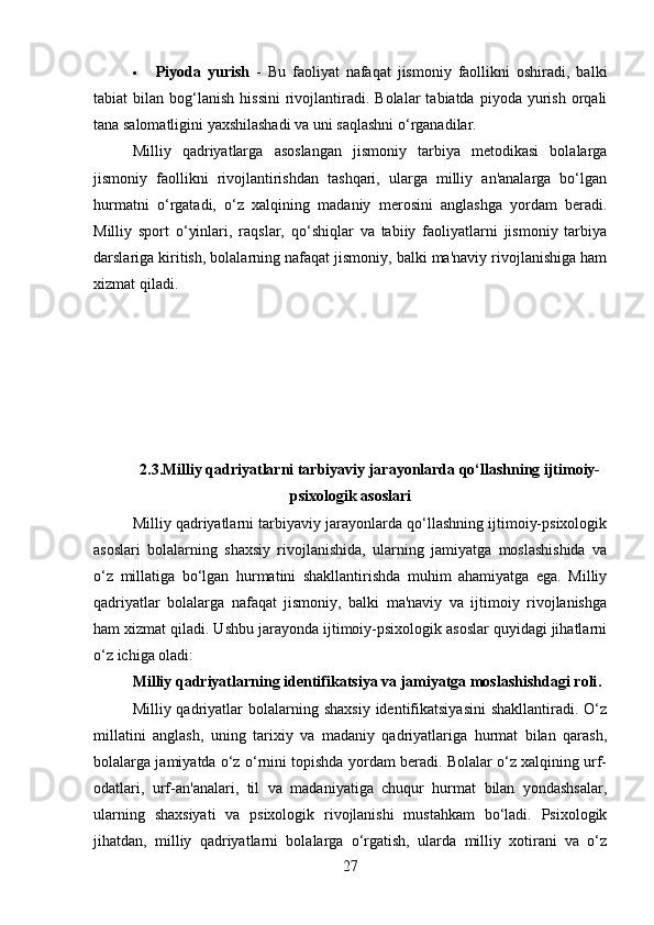  Piyoda   yurish   -   Bu   faoliyat   nafaqat   jismoniy   faollikni   oshiradi,   balki
tabiat   bilan  bog‘lanish   hissini   rivojlantiradi.  Bolalar   tabiatda  piyoda  yurish  orqali
tana salomatligini yaxshilashadi va uni saqlashni o‘rganadilar.
Milliy   qadriyatlarga   asoslangan   jismoniy   tarbiya   metodikasi   bolalarga
jismoniy   faollikni   rivojlantirishdan   tashqari,   ularga   milliy   an'analarga   bo‘lgan
hurmatni   o‘rgatadi,   o‘z   xalqining   madaniy   merosini   anglashga   yordam   beradi.
Milliy   sport   o‘yinlari,   raqslar,   qo‘shiqlar   va   tabiiy   faoliyatlarni   jismoniy   tarbiya
darslariga kiritish, bolalarning nafaqat jismoniy, balki ma'naviy rivojlanishiga ham
xizmat qiladi.
2.3.Milliy qadriyatlarni tarbiyaviy jarayonlarda qo‘llashning ijtimoiy-
psixologik asoslari
Milliy qadriyatlarni tarbiyaviy jarayonlarda qo‘llashning ijtimoiy-psixologik
asoslari   bolalarning   shaxsiy   rivojlanishida,   ularning   jamiyatga   moslashishida   va
o‘z   millatiga   bo‘lgan   hurmatini   shakllantirishda   muhim   ahamiyatga   ega.   Milliy
qadriyatlar   bolalarga   nafaqat   jismoniy,   balki   ma'naviy   va   ijtimoiy   rivojlanishga
ham xizmat qiladi. Ushbu jarayonda ijtimoiy-psixologik asoslar quyidagi jihatlarni
o‘z ichiga oladi:
Milliy qadriyatlarning identifikatsiya va jamiyatga moslashishdagi roli .
Milliy qadriyatlar  bolalarning  shaxsiy  identifikatsiyasini  shakllantiradi.  O‘z
millatini   anglash,   uning   tarixiy   va   madaniy   qadriyatlariga   hurmat   bilan   qarash,
bolalarga jamiyatda o‘z o‘rnini topishda yordam beradi. Bolalar o‘z xalqining urf-
odatlari,   urf- an'analari,   til   va   madaniyatiga   chuqur   hurmat   bilan   yondashsalar,
ularning   shaxsiyati   va   psixologik   rivojlanishi   mustahkam   bo‘ladi.   Psixologik
jihatdan,   milliy   qadriyatlarni   bolalarga   o‘rgatish,   ularda   milliy   xotirani   va   o‘z
27 