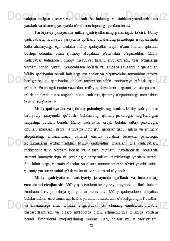 xalqiga   bo‘lgan   g‘ururni   rivojlantiradi.   Bu   bolalarga   mustahkam   psixologik   asos
yaratadi va ularning jamiyatda o‘z o‘rnini topishiga yordam beradi.
Tarbiyaviy   jarayonda   milliy   qadriyatlarning   psixologik   ta'siri .   Milliy
qadriyatlarni   tarbiyaviy   jarayonda   qo‘llash,   bolalarning   psixologik   rivojlanishida
katta   ahamiyatga   ega.   Bolalar   milliy   qadriyatlar   orqali   o‘zini   hurmat   qilishni,
boshqa   odamlar   bilan   ijtimoiy   aloqalarni   o‘rnatishni   o‘rganadilar.   Milliy
qadriyatlar   bolalarda   ijtimoiy   mas'uliyat   hissini   rivojlantiradi,   ular   o‘zgalarga
yordam   berish,   yaxshi   munosabatda   bo‘lish   va   jamoada   ishlashni   o‘rganadilar.
Milliy   qadriyatlar   orqali   bolalarga   ota-onalar   va   o‘qituvchilar   tomonidan   tarbiya
berilganda,   bu   qadriyatlar   bolalar   tomonidan   ichki   motivatsiya   sifatida   qabul
qilinadi. Psixologik nuqtai nazardan, milliy qadriyatlarni o‘rganish va ularga amal
qilish bolalarda o‘zini anglash, o‘zini qadrlash, ijtimoiy o‘zgarishlarga moslashish
hissini rivojlantiradi.
Milliy qadriyatlar  va  ijtimoiy-psixologik sog‘lomlik .   Milliy qadriyatlarni
tarbiyaviy   jarayonda   qo‘llash,   bolalarning   ijtimoiy-psixologik   sog‘lomligini
saqlashga   yordam   beradi.   Milliy   qadriyatlar   orqali   bolalar   salbiy   psixologik
omillar,   masalan,   stress,   jamiyatda   noto‘g‘ri   qarorlar   qabul   qilish   va   ijtimoiy
aloqalardagi   muammolarni   bartaraf   etishda   yordam   beruvchi   psixologik
ko‘nikmalarni   o‘zlashtiradilar.   Milliy   qadriyatlar,   masalan,   oila   qadriyatlari,
mehmondo‘stlik,   yordam   berish   va   o‘zaro   hurmatni   rivojlantirish,   bolalarda
stressni   kamaytirishga   va   psixologik   barqarorlikni   ta'minlashga   yordam   beradi.
Shu   bilan   birga,   ijtimoiy   aloqalar   va   o‘zaro   munosabatlarda   o‘zini   yaxshi   tutish,
ijtimoiy yordamni qabul qilish va berishda muhim rol o‘ynaydi.
Milliy   qadriyatlarni   tarbiyaviy   jarayonda   qo‘llash   va   bolalarning
emotsional rivojlanishi .  Milliy qadriyatlarni tarbiyaviy jarayonda qo‘llash bolalar
emotsional   rivojlanishiga   ijobiy   ta'sir   ko‘rsatadi.   Milliy   qadriyatlarni   o‘rgatish
bolalar uchun emotsional xavfsizlik yaratadi, chunki ular o‘z xalqining urf-odatlari
va   an'analariga   amal   qilishni   o‘rganadilar.   Bu   ularning   emotsional   holatini
barqarorlashtiradi   va   o‘zaro   muloqotda   o‘zini   ishonchli   his   qilishiga   yordam
beradi.   Emotsional   rivojlanishning   muhim   jihati,   bolalar   milliy   qadriyatlarni
28 