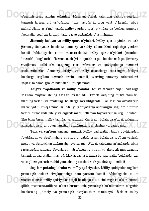 o‘rgatish   orqali   amalga   oshiriladi.   Masalan,   o‘zbek   xalqining   qadimiy   sog‘lom
turmush   tarziga   oid   urf-odatlari,   toza   havoda   ko‘proq   vaqt   o‘tkazish,   tabiiy
mahsulotlarni   iste’mol   qilish,   milliy   raqslar,   sport   o‘yinlari   va   boshqa   jismoniy
faoliyatlar sog‘lom turmush tarzini rivojlantirishda o‘ta muhimdir.
Jismoniy   faoliyat   va   milliy   sport   o‘yinlari .   Milliy   sport   o‘yinlari   va   turli
jismoniy   faoliyatlar   bolalarda   jismoniy   va   ruhiy   salomatlikni   saqlashga   yordam
beradi.   Maktabgacha   ta’lim   muassasalarida   milliy   sport   o‘yinlari   (masalan,
"kurash",   "tog‘-tosh",   "kamon   otish")ni   o‘rgatish   orqali   bolalar   nafaqat   jismoniy
rivojlanadi,   balki   o‘z   xalqining   sport   an'analari   va   qadriyatlariga   hurmatni
shakllantiradilar.   Jismoniy   tarbiya   va   milliy   an'analarga   asoslangan   faoliyat
bolalarga   sog‘lom   turmush   tarzini   tanitadi,   ularning   umumiy   salomatlikni
saqlashga qaratilgan ko‘nikmalarini rivojlantiradi.
To‘g‘ri   ovqatlanish   va   milliy   taomlar .   Milliy   taomlar   orqali   bolalarga
sog‘lom   ovqatlanishning   asoslari   o‘rgatiladi.   O‘zbek   xalqining   milliy   taomlari,
ularning   tarkibi   va   foydaliligi   bolalarga   ko‘rsatilganida,   ular   sog‘lom   ovqatlanish
madaniyatini   rivojlantiradilar.   Milliy   qadriyatlarga   asoslangan   sog‘lom   turmush
tarzini   o‘rgatishda  tabiiy  va organik  mahsulotlardan foydalanishga  urg‘u  beriladi.
Shu   bilan   birga,   milliy   taomlar   va   salomatlikka   ta'siri   bolalarda   o‘zbek   xalqining
an'analari va to‘g‘ri ovqatlanishning muhimligini anglashga yordam beradi.
Toza   va   sog‘lom   yashash   muhiti .   Milliy   qadriyatlar,   tabiiy   boyliklardan
foydalanish   va   atrof-muhitni   asrashni   o‘rgatish   orqali   bolalarda   sog‘lom   yashash
muhiti yaratish uchun muhim ahamiyatga ega. O‘zbek xalqining an'analarida tabiiy
resurslardan   samarali   foydalanish,   atrof-muhitni   asrash   va   ekologik   muvozanatni
ta'minlash qadriyatlari mavjud. Maktabgacha ta'limda bu qadriyatlar bolalarda toza
va sog‘lom yashash muhiti yaratishning asoslarini o‘rgatishda qo‘llaniladi.
Sog‘lom psixologik holat va milliy qadriyatlar .  Milliy qadriyatlar sog‘lom
psixologik   holatni   rivojlantirishga   ham   yordam   beradi.   Maktabgacha   ta’lim
muassasalarida milliy qadriyatlar orqali bolalarga o‘z-o‘zini anglash, o‘zini hurmat
qilish,   mehnatsevarlik   va   o‘zaro   hurmat   kabi   psixologik   ko‘nikmalarni   o‘rgatish
bolalarning   ijtimoiy   va   psixologik   rivojlanishini   ta'minlaydi.   Bolalar   milliy
30 