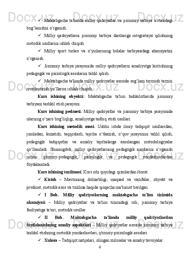  Maktabgacha   ta'limda   milliy   qadriyatlar   va   jismoniy   tarbiya   o‘rtasidagi
bog‘lanishni o‘rganish.
 Milliy   qadriyatlarni   jismoniy   tarbiya   darslariga   integratsiya   qilishning
metodik usullarini ishlab chiqish.
 Milliy   sport   turlari   va   o‘yinlarining   bolalar   tarbiyasidagi   ahamiyatini
o‘rganish.
 Jismoniy   tarbiya   jarayonida   milliy   qadriyatlarni   amaliyotga   kiritishning
pedagogik va psixologik asoslarini tahlil qilish.
 Maktabgacha ta'limda milliy qadriyatlar asosida sog‘lom turmush tarzini
rivojlantirish yo‘llarini ishlab chiqish.
Kurs   ishining   obyekti:   Maktabgacha   ta'lim   tashkilotlarida   jismoniy
tarbiyani tashkil etish jarayoni.
Kurs   ishining   pedmeti.   Milliy   qadriyatlar   va   jismoniy   tarbiya   jarayonida
ularning o‘zaro bog‘liqligi, amaliyotga tadbiq etish usullari.
Kurs   ishining   metodik   asosi.   U shbu   ishda   ilmiy   tadqiqot   usullaridan,
jumladan,   kuzatish,   taqqoslash,   tajriba   o‘tkazish,   o‘quv   jarayonini   tahlil   qilish,
pedagogik   tadqiqotlar   va   amaliy   tajribalarga   asoslangan   metodologiyalar
qo‘llaniladi.   Shuningdek,   milliy   qadriyatlarning   pedagogik   asoslarini   o‘rganish
uchun   ijtimoiy-pedagogik,   psixologik   va   pedagogik   yondashuvlardan
foydalaniladi.
Kurs ishining tuzilmasi.  Kurs ishi   quyidagi qismlardan iborat:
 Kirish   –   Mavzuning   dolzarbligi,   maqsad   va   vazifalar,   obyekt   va
predmet, metodik asos va tuzilma haqida qisqacha ma'lumot berilgan.
 I   Bob.   Milliy   qadriyatlarning   maktabgacha   ta'lim   tizimida
ahamiyati   –   Milliy   qadriyatlar   va   ta'lim   tizimidagi   roli,   jismoniy   tarbiya
faoliyatiga ta'siri, metodik usullar.
 II   Bob.   Maktabgacha   ta'limda   milliy   qadriyatlardan
foydalanishning amaliy aspektlari   –  Milliy qadriyatlar  asosida  jismoniy  tarbiya
tashkil etishning metodik yondashuvlari, ijtimoiy-psixologik asoslari.
 Xulosa  – Tadqiqot natijalari, olingan xulosalar va amaliy tavsiyalar.
4 