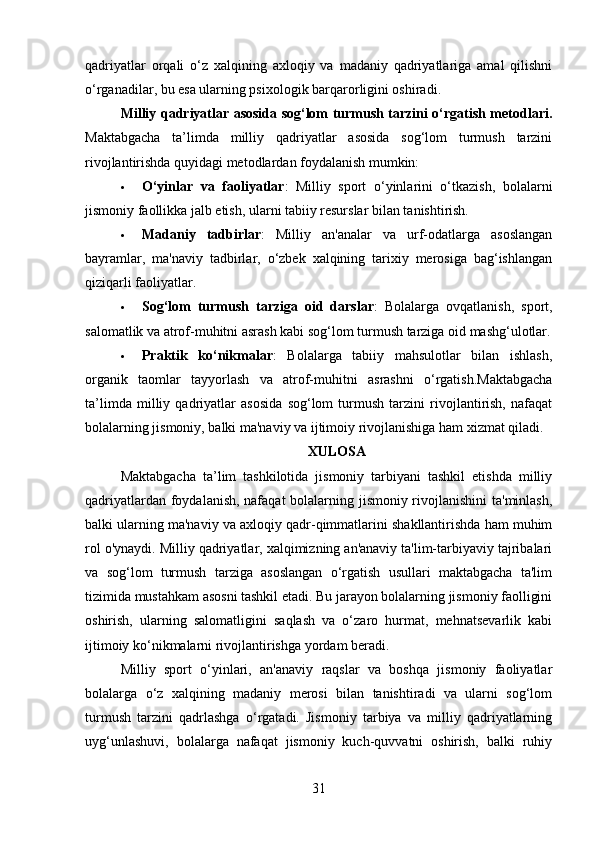 qadriyatlar   orqali   o‘z   xalqining   axloqiy   va   madaniy   qadriyatlariga   amal   qilishni
o‘rganadilar, bu esa ularning psixologik barqarorligini oshiradi.
Milliy qadriyatlar asosida sog‘lom turmush tarzini o‘rgatish metodlari .
Maktabgacha   ta’limda   milliy   qadriyatlar   asosida   sog‘lom   turmush   tarzini
rivojlantirishda quyidagi metodlardan foydalanish mumkin:
 O‘yinlar   va   faoliyatlar :   Milliy   sport   o‘yinlarini   o‘tkazish,   bolalarni
jismoniy faollikka jalb etish, ularni tabiiy resurslar bilan tanishtirish.
 Madaniy   tadbirlar :   Milliy   an'analar   va   urf-odatlarga   asoslangan
bayramlar,   ma'naviy   tadbirlar,   o‘zbek   xalqining   tarixiy   merosiga   bag‘ishlangan
qiziqarli faoliyatlar.
 Sog‘lom   turmush   tarziga   oid   darslar :   Bolalarga   ovqatlanish,   sport,
salomatlik va atrof-muhitni asrash kabi sog‘lom turmush tarziga oid mashg‘ulotlar.
 Praktik   ko‘nikmalar :   Bolalarga   tabiiy   mahsulotlar   bilan   ishlash,
organik   taomlar   tayyorlash   va   atrof-muhitni   asrashni   o‘rgatish.Maktabgacha
ta’limda   milliy   qadriyatlar   asosida   sog‘lom   turmush   tarzini   rivojlantirish,   nafaqat
bolalarning jismoniy, balki ma'naviy va ijtimoiy rivojlanishiga ham xizmat qiladi. 
XULOSA
Maktabgacha   ta’lim   tashkilotida   jismoniy   tarbiyani   tashkil   etishda   milliy
qadriyatlardan foydalanish, nafaqat  bolalarning jismoniy rivojlanishini  ta'minlash,
balki ularning ma'naviy va axloqiy qadr-qimmatlarini shakllantirishda ham muhim
rol o'ynaydi. Milliy qadriyatlar, xalqimizning an'anaviy ta'lim-tarbiyaviy tajribalari
va   sog‘lom   turmush   tarziga   asoslangan   o‘rgatish   usullari   maktabgacha   ta'lim
tizimida mustahkam asosni tashkil etadi. Bu jarayon bolalarning jismoniy faolligini
oshirish,   ularning   salomatligini   saqlash   va   o‘zaro   hurmat,   mehnatsevarlik   kabi
ijtimoiy ko‘nikmalarni rivojlantirishga yordam beradi.
Milliy   sport   o‘yinlari,   an'anaviy   raqslar   va   boshqa   jismoniy   faoliyatlar
bolalarga   o‘z   xalqining   madaniy   merosi   bilan   tanishtiradi   va   ularni   sog‘lom
turmush   tarzini   qadrlashga   o‘rgatadi.   Jismoniy   tarbiya   va   milliy   qadriyatlarning
uyg‘unlashuvi,   bolalarga   nafaqat   jismoniy   kuch-quvvatni   oshirish,   balki   ruhiy
31 