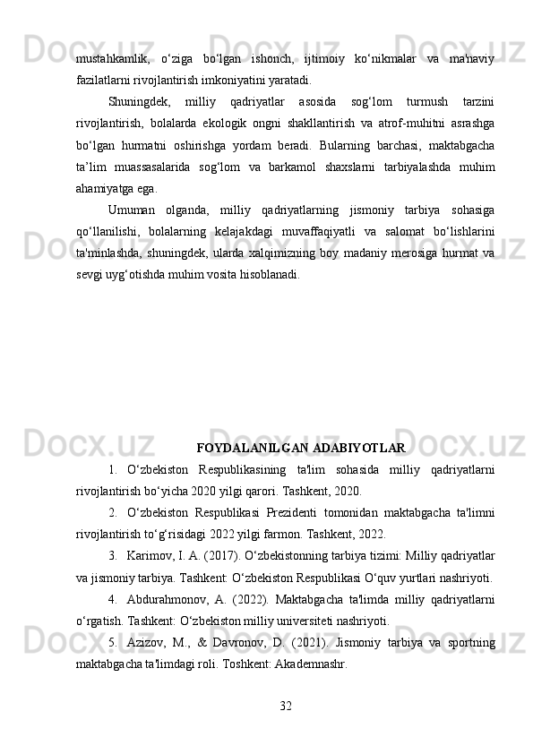 mustahkamlik,   o‘ziga   bo‘lgan   ishonch,   ijtimoiy   ko‘nikmalar   va   ma'naviy
fazilatlarni rivojlantirish imkoniyatini yaratadi.
Shuningdek,   milliy   qadriyatlar   asosida   sog‘lom   turmush   tarzini
rivojlantirish,   bolalarda   ekologik   ongni   shakllantirish   va   atrof-muhitni   asrashga
bo‘lgan   hurmatni   oshirishga   yordam   beradi.   Bularning   barchasi,   maktabgacha
ta’lim   muassasalarida   sog‘lom   va   barkamol   shaxslarni   tarbiyalashda   muhim
ahamiyatga ega.
Umuman   olganda,   milliy   qadriyatlarning   jismoniy   tarbiya   sohasiga
qo‘llanilishi,   bolalarning   kelajakdagi   muvaffaqiyatli   va   salomat   bo‘lishlarini
ta'minlashda,   shuningdek,   ularda   xalqimizning   boy   madaniy   merosiga   hurmat   va
sevgi uyg‘otishda muhim vosita hisoblanadi.
FOYDALANILGAN ADABIYOTLAR
1. O‘zbekiston   Respublikasining   ta'lim   sohasida   milliy   qadriyatlarni
rivojlantirish bo‘yicha 2020 yilgi qarori . Tashkent, 2020.
2. O‘zbekiston   Respublikasi   Prezidenti   tomonidan   maktabgacha   ta'limni
rivojlantirish to‘g‘risidagi 2022 yilgi farmon . Tashkent, 2022.
3. Karimov, I. A. (2017).  O‘zbekistonning tarbiya tizimi:  Milliy qadriyatlar
va jismoniy tarbiya . Tashkent: O‘zbekiston Respublikasi O‘quv yurtlari nashriyoti.
4. Abdurahmonov,   A.   (2022).   Maktabgacha   ta'limda   milliy   qadriyatlarni
o‘rgatish . Tashkent: O‘zbekiston milliy universiteti nashriyoti.
5. Azizov,   M.,   &   Davronov,   D.   (2021).   Jismoniy   tarbiya   va   sportning
maktabgacha ta'limdagi roli . Toshkent: Akademnashr.
32 