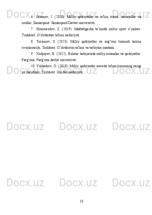 6. Islomov,   I.   (2020).   Milliy   qadriyatlar   va   ta'lim   tizimi:   tamoyillar   va
usullar . Samarqand: Samarqand Davlat universiteti.
7. Shomurodov,   Z.   (2019).   Maktabgacha   ta’limda   milliy   sport   o‘yinlari .
Toshkent: O‘zbekistan ta'limi nashriyoti.
8. Tursunov,   S.   (2023).   Milliy   qadriyatlar   va   sog‘lom   turmush   tarzini
rivojlantirish . Tashkent: O‘zbekiston ta'limi va tarbiyasi markazi.
9. Xodjayev, B. (2022).   Bolalar tarbiyasida milliy an'analar va qadriyatlar .
Farg‘ona: Farg‘ona davlat universiteti.
10. Yuldashev, O. (2018).   Milliy qadriyatlar asosida ta'lim tizimining yangi
yo‘nalishlari . Toshkent: Ilm-fan nashriyoti.
33 