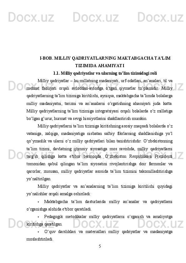 I-BOB. MILLIY QADRIYATLARNING MAKTABGACHA TA’LIM
TIZIMIDA AHAMIYATI
1.1. Milliy qadriyatlar va ularning ta’lim tizimidagi roli
Milliy qadriyatlar – bu millatning madaniyati, urf-odatlari, an’analari, til va
mehnat   faoliyati   orqali   avloddan-avlodga   o‘tgan   qiymatlar   to‘plamidir.   Milliy
qadriyatlarning ta’lim tizimiga kiritilishi, ayniqsa, maktabgacha ta’limda bolalarga
milliy   madaniyatni,   tarixni   va   an’analarni   o‘rgatishning   ahamiyati   juda   katta.
Milliy   qadriyatlarning   ta’lim   tizimiga   integratsiyasi   orqali   bolalarda   o‘z   millatiga
bo‘lgan g‘urur, hurmat va sevgi hissiyotlarini shakllantirish mumkin.
Milliy qadriyatlarni ta’lim tizimiga kiritishning asosiy maqsadi bolalarda o‘z
vataniga,   xalqiga,   madaniyatiga   nisbatan   salbiy   fikrlarning   shakllanishiga   yo‘l
qo‘ymaslik   va   ularni   o‘z  milliy  qadriyatlari   bilan   tanishtirishdir.  O‘zbekistonning
ta’lim   tizimi,   davlatning   ijtimoiy   siyosatiga   mos   ravishda,   milliy   qadriyatlarni
targ‘ib   qilishga   katta   e'tibor   bermoqda.   O‘zbekiston   Respublikasi   Prezidenti
tomonidan   qabul   qilingan   ta’lim   siyosatini   rivojlantirishga   doir   farmonlar   va
qarorlar,   xususan,   milliy   qadriyatlar   asosida   ta’lim   tizimini   takomillashtirishga
yo‘naltirilgan.
Milliy   qadriyatlar   va   an’analarning   ta’lim   tizimiga   kiritilishi   quyidagi
yo‘nalishlar orqali amalga oshiriladi:
 Maktabgacha   ta’lim   dasturlarida   milliy   an’analar   va   qadriyatlarni
o‘rganishga alohida e'tibor qaratiladi.
 Pedagogik   metodikalar   milliy   qadriyatlarni   o‘rganish   va   amaliyotga
kiritishga qaratilgan.
 O‘quv   darsliklari   va   materiallari   milliy   qadriyatlar   va   madaniyatga
moslashtiriladi.
5 