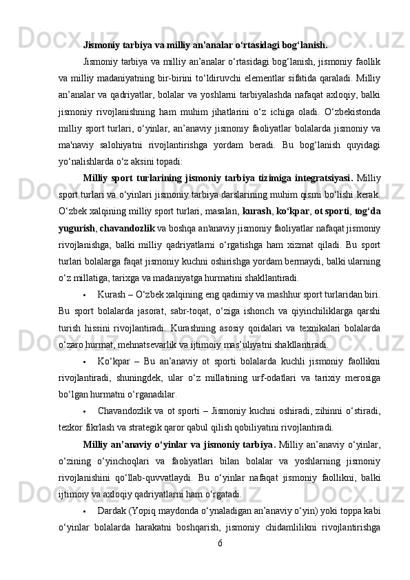 Jismoniy tarbiya va milliy an’analar o‘rtasidagi bog‘lanish . 
Jismoniy tarbiya va milliy an’analar o‘rtasidagi bog‘lanish, jismoniy faollik
va milliy madaniyatning bir-birini to‘ldiruvchi elementlar sifatida qaraladi. Milliy
an’analar  va  qadriyatlar,  bolalar   va  yoshlarni  tarbiyalashda  nafaqat   axloqiy, balki
jismoniy   rivojlanishning   ham   muhim   jihatlarini   o‘z   ichiga   oladi.   O‘zbekistonda
milliy  sport  turlari,  o‘yinlar,  an’anaviy  jismoniy  faoliyatlar   bolalarda  jismoniy  va
ma'naviy   salohiyatni   rivojlantirishga   yordam   beradi.   Bu   bog‘lanish   quyidagi
yo‘nalishlarda o‘z aksini topadi:
Milliy   sport   turlarining   jismoniy   tarbiya   tizimiga   integratsiyasi .   Milliy
sport turlari va o‘yinlari jismoniy tarbiya darslarining muhim qismi bo‘lishi kerak.
O‘zbek xalqining milliy sport turlari, masalan,  kurash ,  ko‘kpar ,  ot sporti ,  tog‘da
yugurish ,  chavandozlik  va boshqa an'anaviy jismoniy faoliyatlar nafaqat jismoniy
rivojlanishga,   balki   milliy   qadriyatlarni   o‘rgatishga   ham   xizmat   qiladi.   Bu   sport
turlari bolalarga faqat jismoniy kuchni oshirishga yordam bermaydi, balki ularning
o‘z millatiga, tarixga va madaniyatga hurmatini shakllantiradi.
 Kurash – O‘zbek xalqining eng qadimiy va mashhur sport turlaridan biri.
Bu   sport   bolalarda   jasorat,   sabr-toqat,   o‘ziga   ishonch   va   qiyinchiliklarga   qarshi
turish   hissini   rivojlantiradi.   Kurashning   asosiy   qoidalari   va   texnikalari   bolalarda
o‘zaro hurmat, mehnatsevarlik va ijtimoiy mas’uliyatni shakllantiradi.
 Ko‘kpar   –   Bu   an’anaviy   ot   sporti   bolalarda   kuchli   jismoniy   faollikni
rivojlantiradi,   shuningdek,   ular   o‘z   millatining   urf-odatlari   va   tarixiy   merosiga
bo‘lgan hurmatni o‘rganadilar.
 Chavandozlik va ot sporti  – Jismoniy kuchni  oshiradi, zihinni  o‘stiradi,
tezkor fikrlash va strategik qaror qabul qilish qobiliyatini rivojlantiradi.
Milliy an’anaviy o‘yinlar va jismoniy tarbiya .   Milliy an’anaviy o‘yinlar,
o‘zining   o‘yinchoqlari   va   faoliyatlari   bilan   bolalar   va   yoshlarning   jismoniy
rivojlanishini   qo‘llab-quvvatlaydi.   Bu   o‘yinlar   nafaqat   jismoniy   faollikni,   balki
ijtimoiy va axloqiy qadriyatlarni ham o‘rgatadi.
 Dardak (Yopiq maydonda o‘ynaladigan an’anaviy o‘yin) yoki toppa kabi
o‘yinlar   bolalarda   harakatni   boshqarish,   jismoniy   chidamlilikni   rivojlantirishga
6 